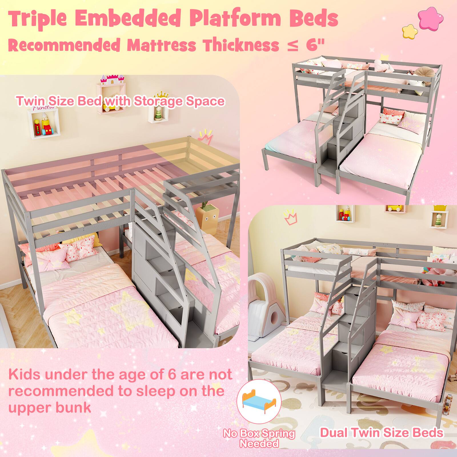 Triple Embedded Platform Beds  
Recommended Mattress Thickness ≤ 6"  

Twin Size Bed with Storage Space  

Kids under the age of 6 are not recommended to sleep on the upper bunk  

No Box Spring Needed  

Dual Twin Size Beds