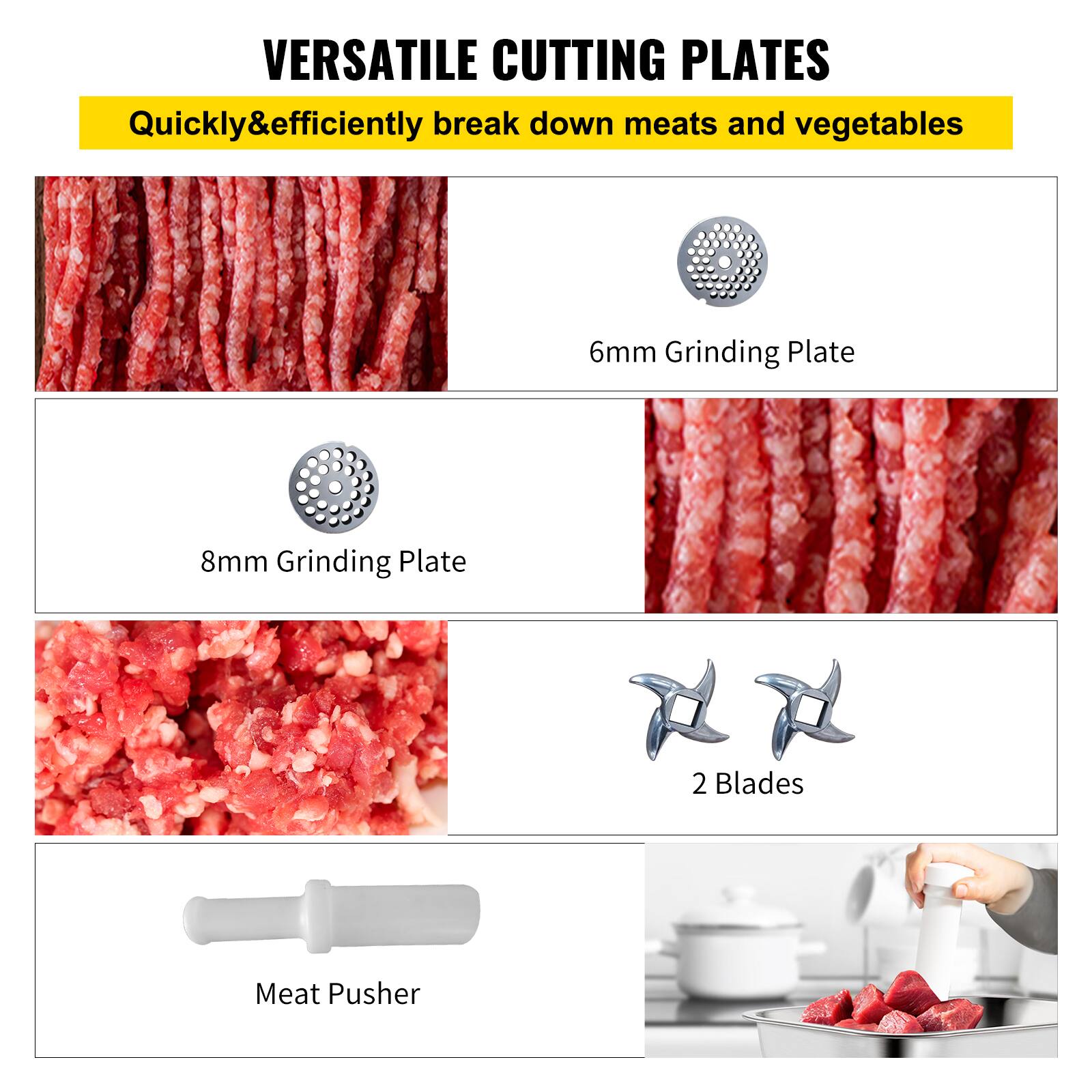 VERSATILE CUTTING PLATES
Quickly&efficiently break down meats and vegetables
6mm Grinding Plate
8mm Grinding Plate
2 Blades
Meat Pusher