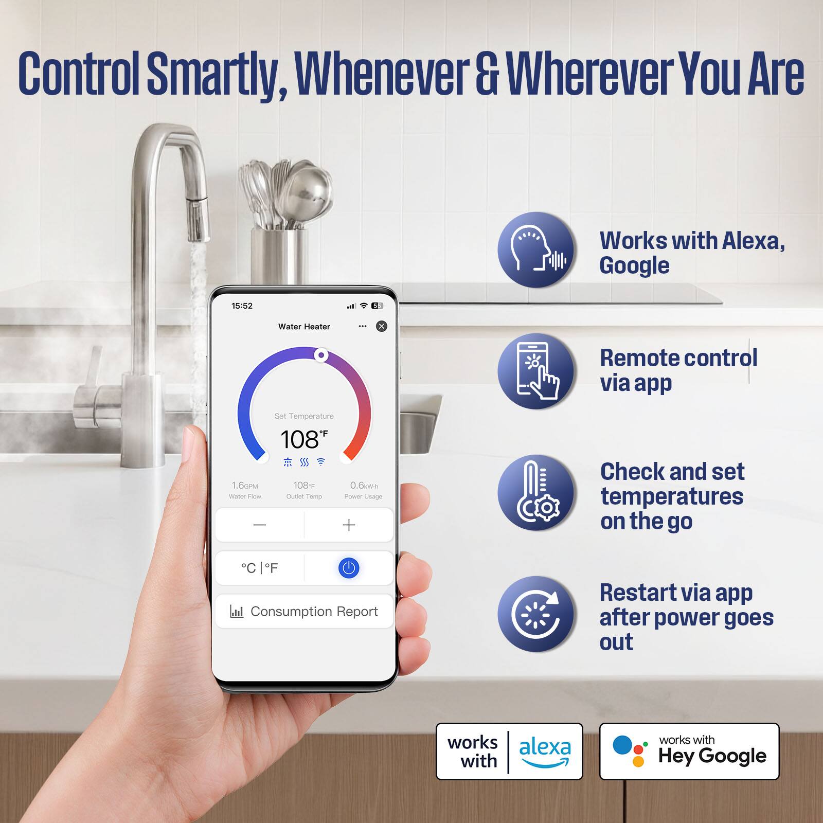 Control Smartly, Whenever & Wherever You Are

- Works with Alexa, Google
- Remote control via app
- Check and set temperatures on the go
- Restart via app after power goes out

15/52 - Water Heater
- Set Temperature: 108°F
- Water Flow: 1.6GPM
- Outlet Temp: 108°F
- Power Usage: 0.6kWh

Consumption Report

works with Alexa
works with Hey Google