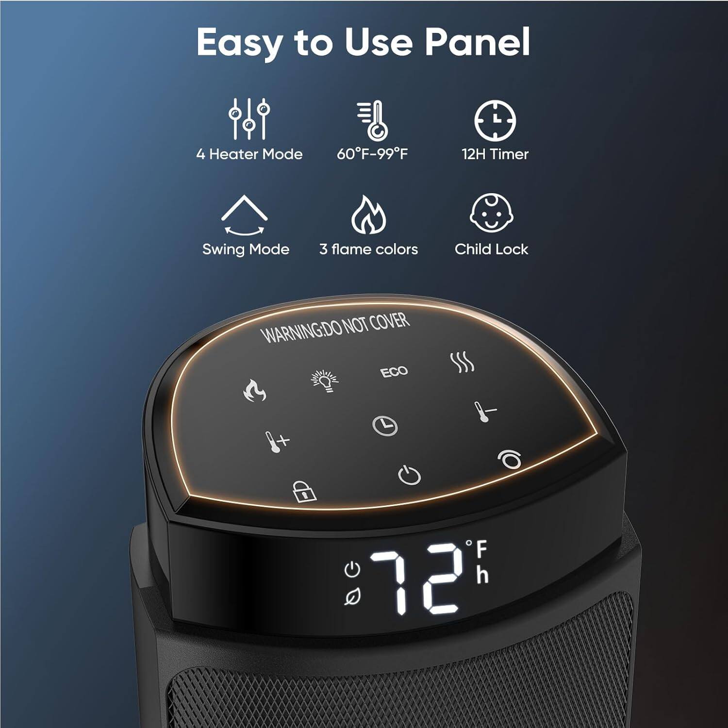 Easy to Use Panel

- 4 Heater Mode
- 60°F-99°F
- 12H Timer
- Swing Mode
- 3 flame colors
- Child Lock

WARNING: DO NOT COVER

ECO

72°F

12h