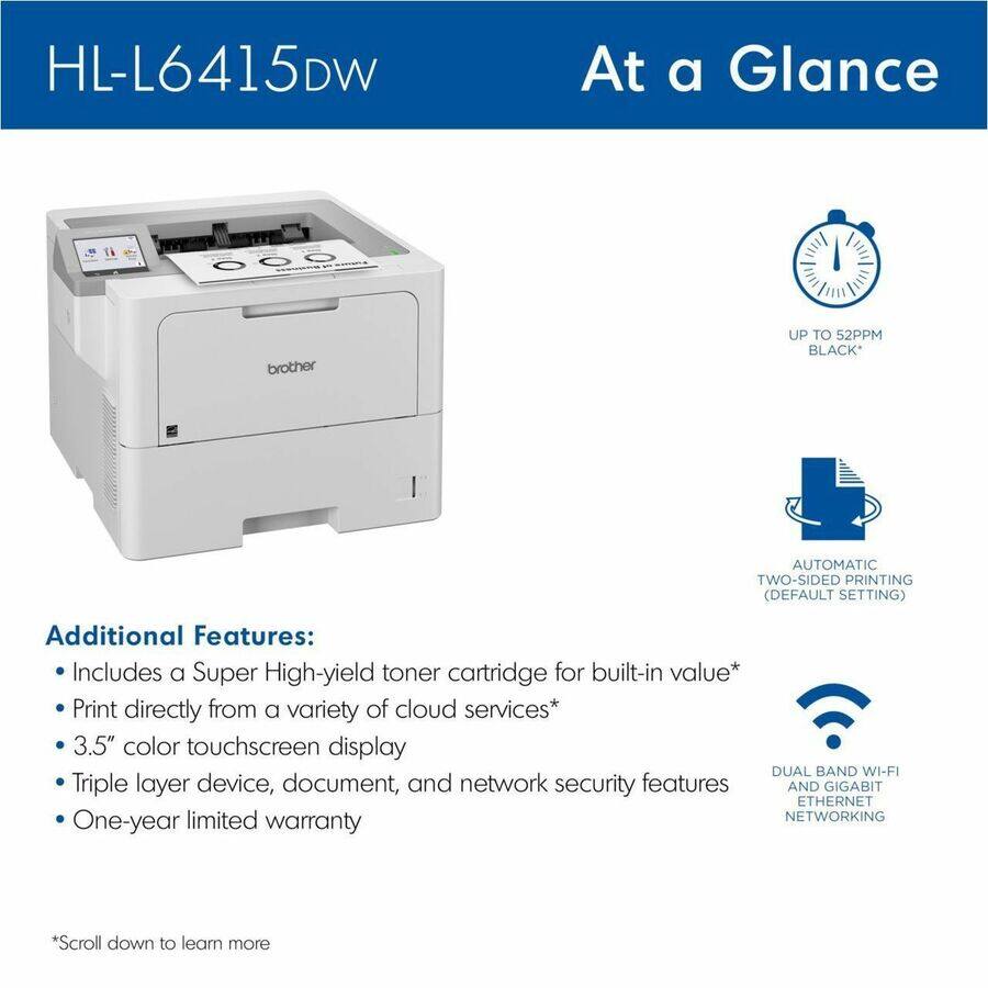 HL-L6415DW

At a Glance

brother

UP TO 52PPM BLACK*

AUTOMATIC TWO-SIDED PRINTING (DEFAULT SETTING)

Additional Features:
- Includes a Super High-yield toner cartridge for built-in value*
- Print directly from a variety of cloud services*
- 3.5" color touchscreen display
- Triple layer device, document, and network security features
- One-year limited warranty

*DUAL BAND WI-FI AND GIGABIT ETHERNET NETWORKING

*Scroll down to learn more