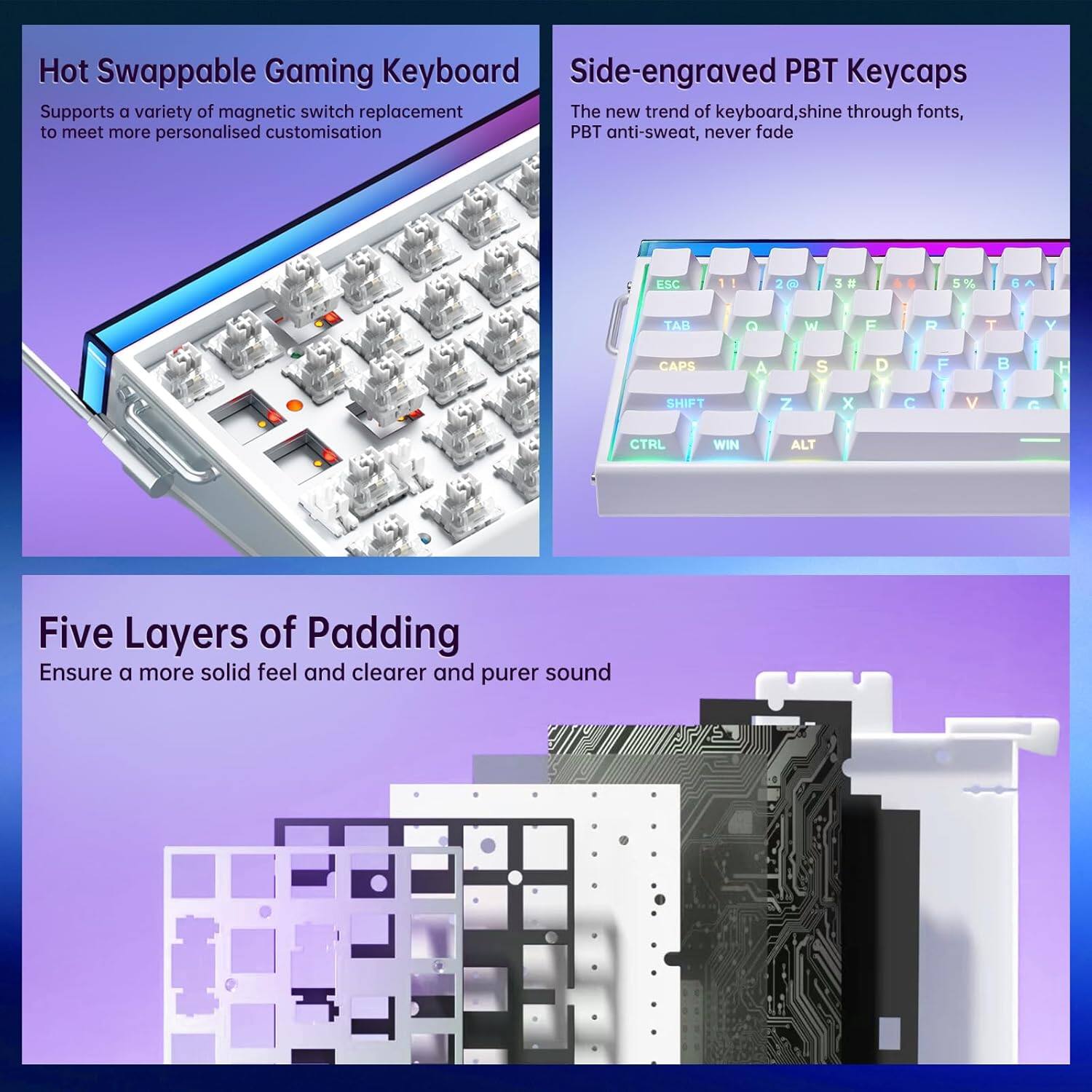Hot Swappable Gaming Keyboard  
Supports a variety of magnetic switch replacement to meet more personalised customisation  

Side-engraved PBT Keycaps  
The new trend of keyboard, shine through fonts, PBT anti-sweat, never fade  

Five Layers of Padding  
Ensure a more solid feel and clearer and purer sound