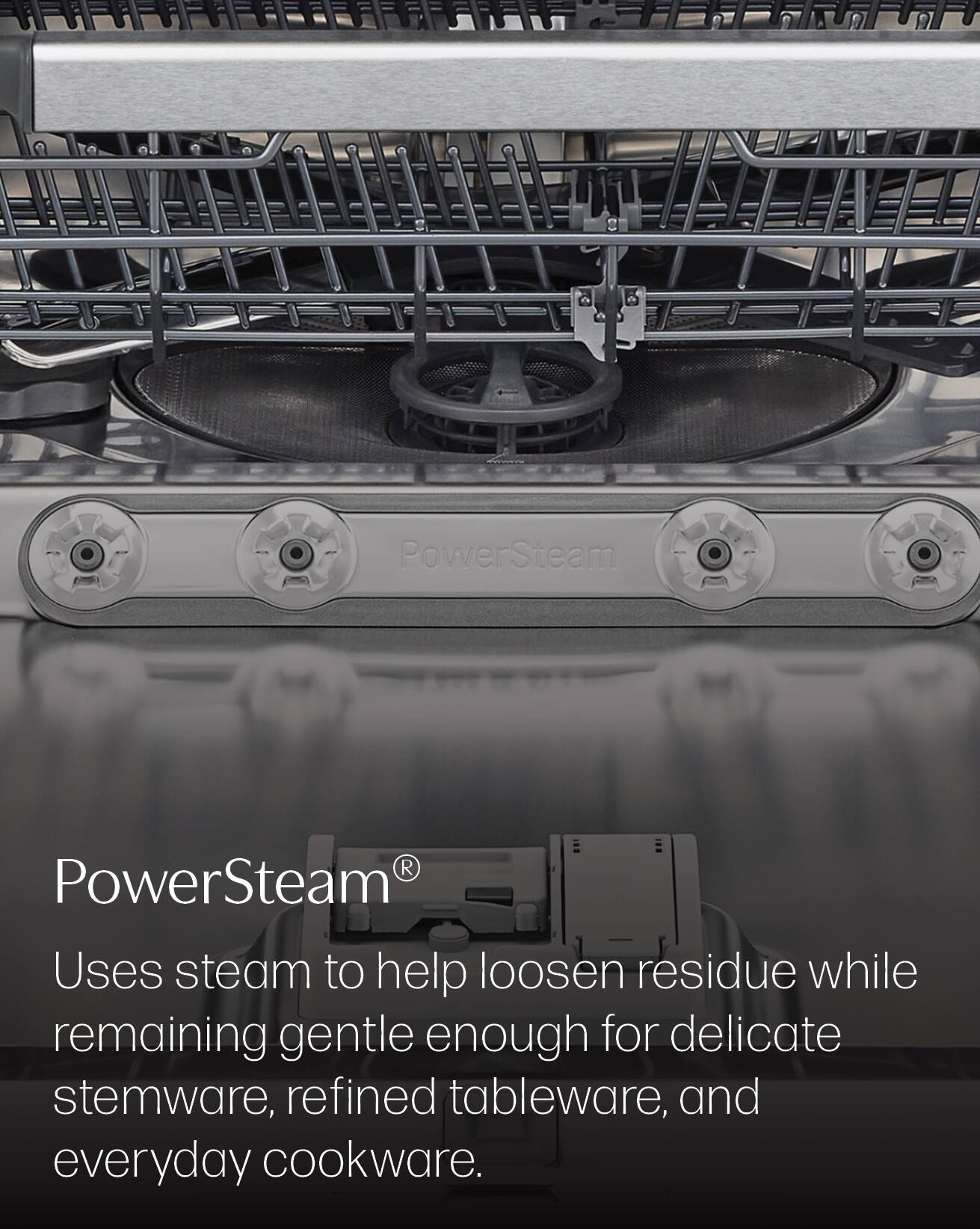 PowerSteam®  
Uses steam to help loosen residue while remaining gentle enough for delicate stemware, refined tableware, and everyday cookware.