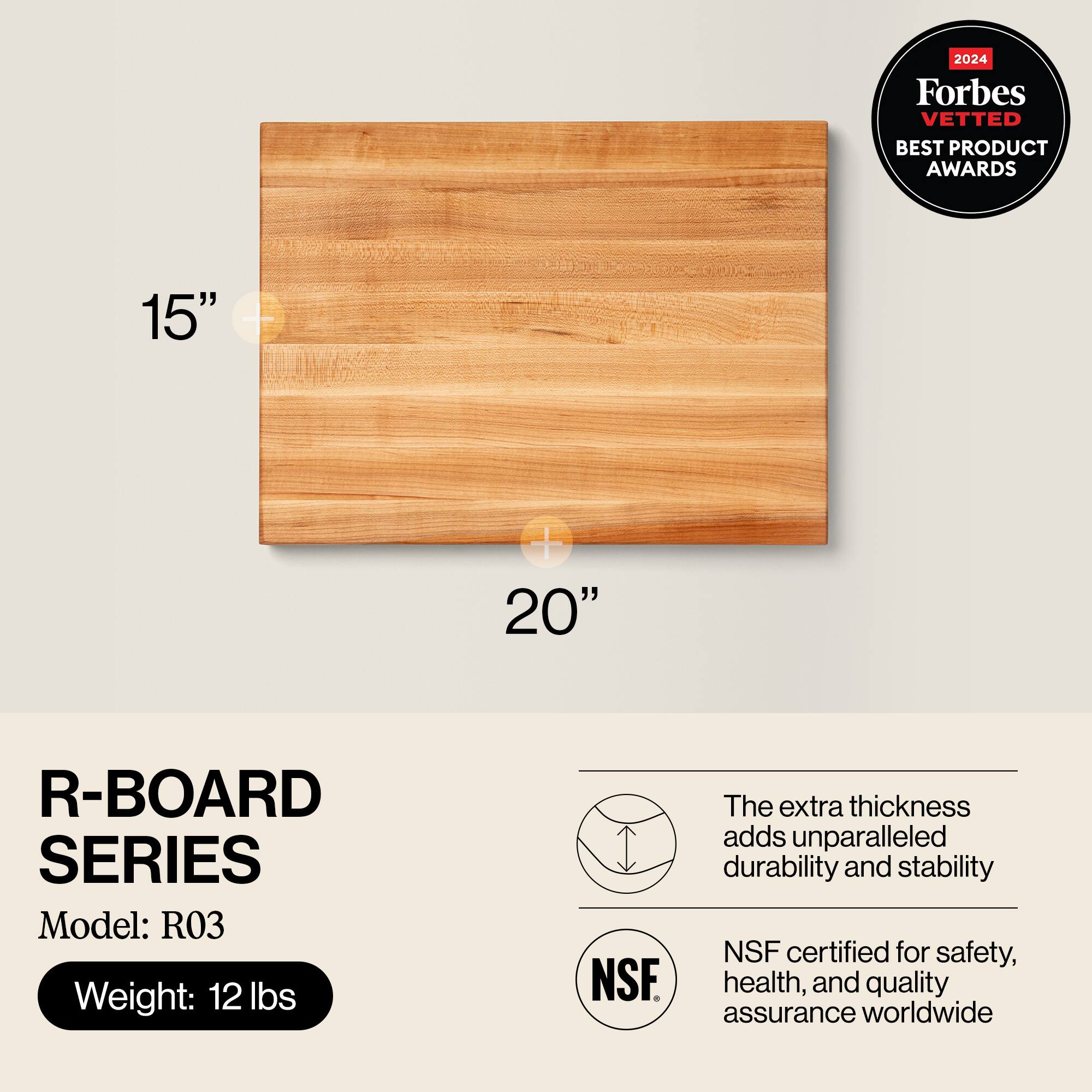 2024 Forbes VETTED BEST PRODUCT AWARDS

R-BOARD SERIES  
Model: R03  
Weight: 12 lbs

The extra thickness adds unparalleled durability and stability  
NSF certified for safety, health, and quality assurance worldwide