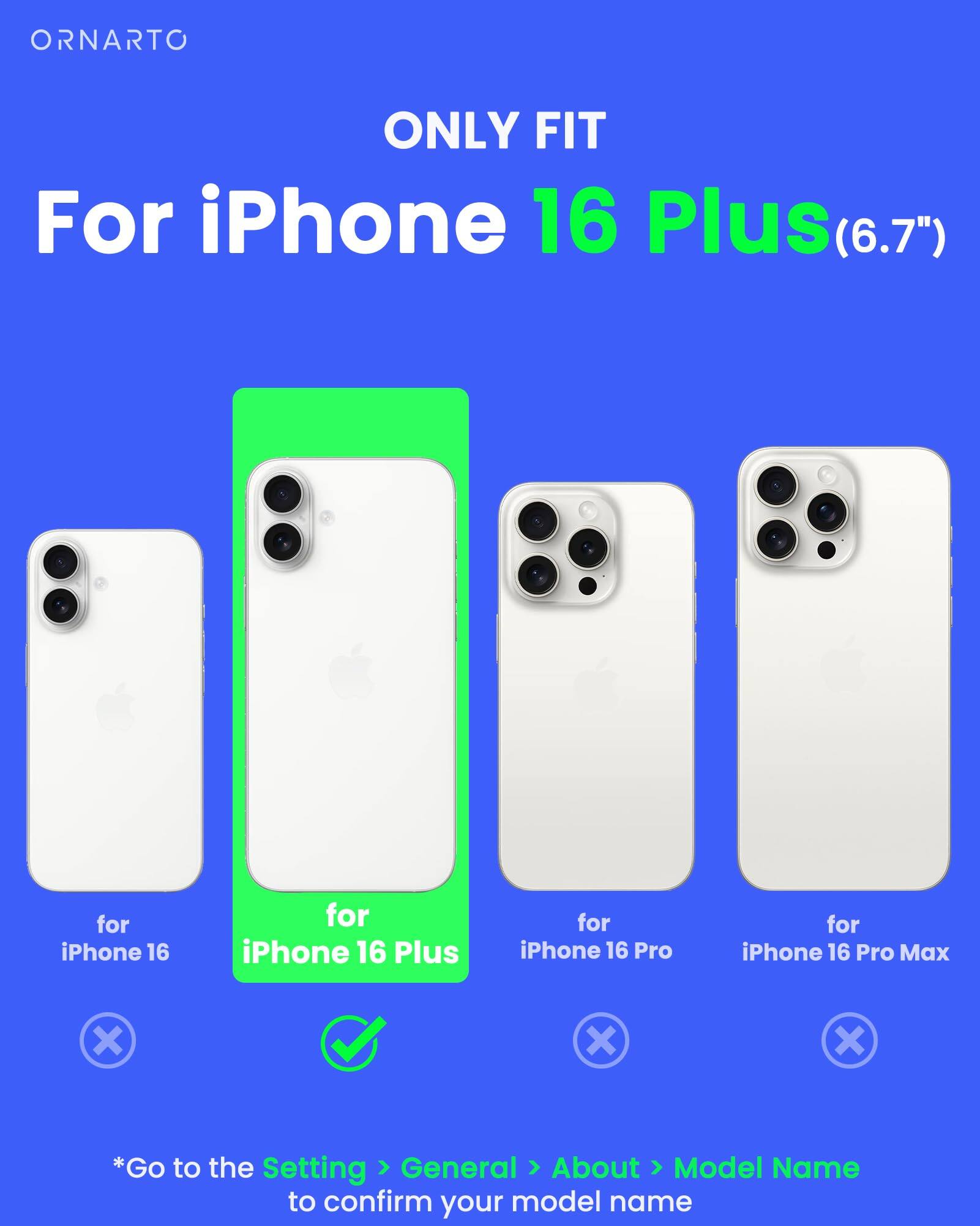 ORNARTO ONLY FIT For iPhone 16 Plus (6.7") for iPhone 16 for iPhone 16 Plus for iPhone 16 Pro for iPhone 16 Pro Max x X X *Go to the Setting > General > About > Model Name to confirm your model name