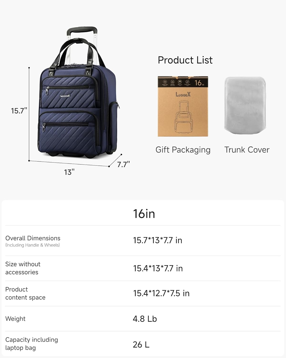 Product List

- LUGGEX 16" 15.7" 13" 7.7" Gift Packaging Trunk Cover

16in Overall Dimensions (Including Handle & Wheels) 15.7*13*7.7 in

Size without accessories 15.4*13*7.7 in

Product content space 15.4*12.7*7.5 in

Weight 4.8 Lb

Capacity including laptop bag 26 L