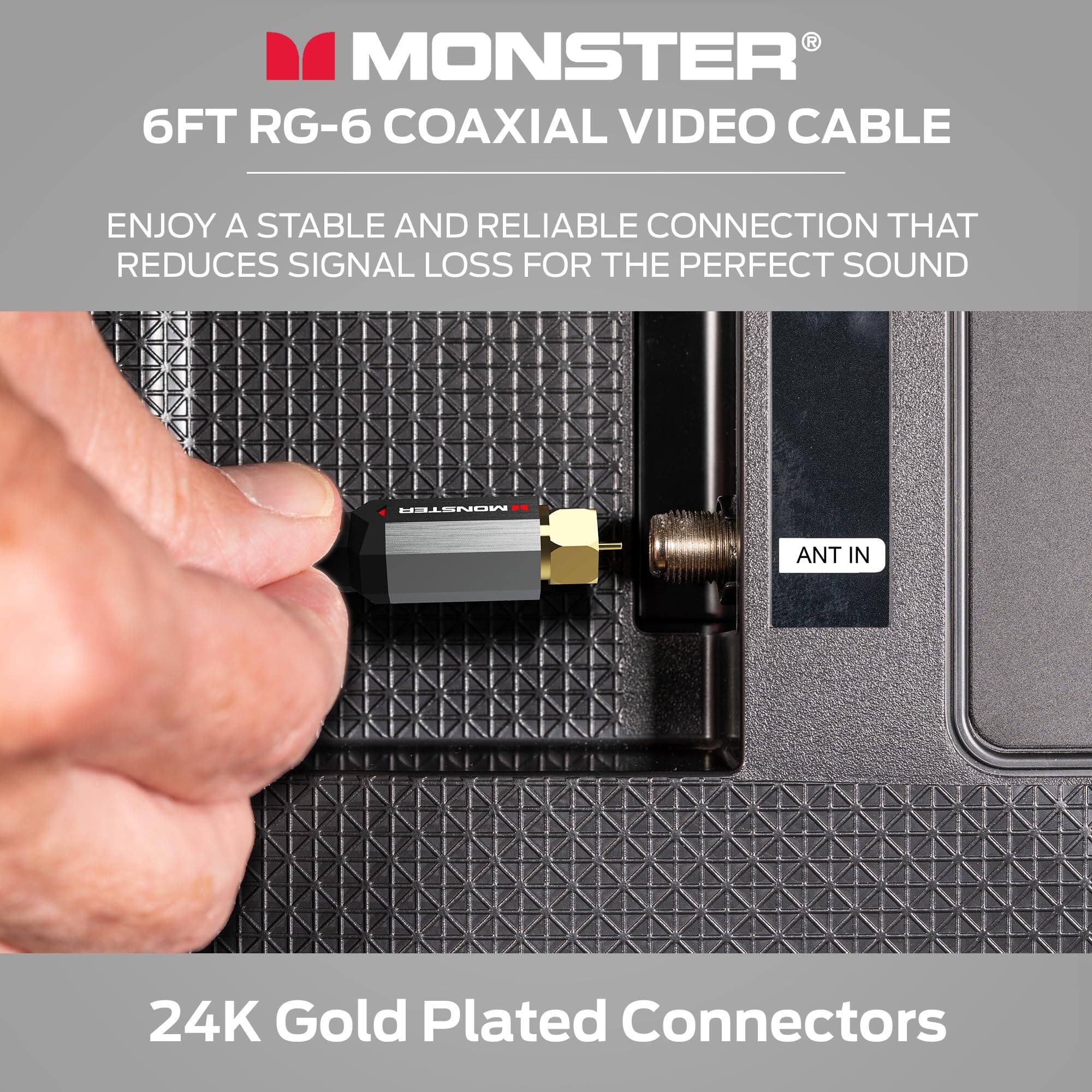 MONSTER®  
6FT RG-6 COAXIAL VIDEO CABLE  

ENJOY A STABLE AND RELIABLE CONNECTION THAT REDUCES SIGNAL LOSS FOR THE PERFECT SOUND  

24K Gold Plated Connectors