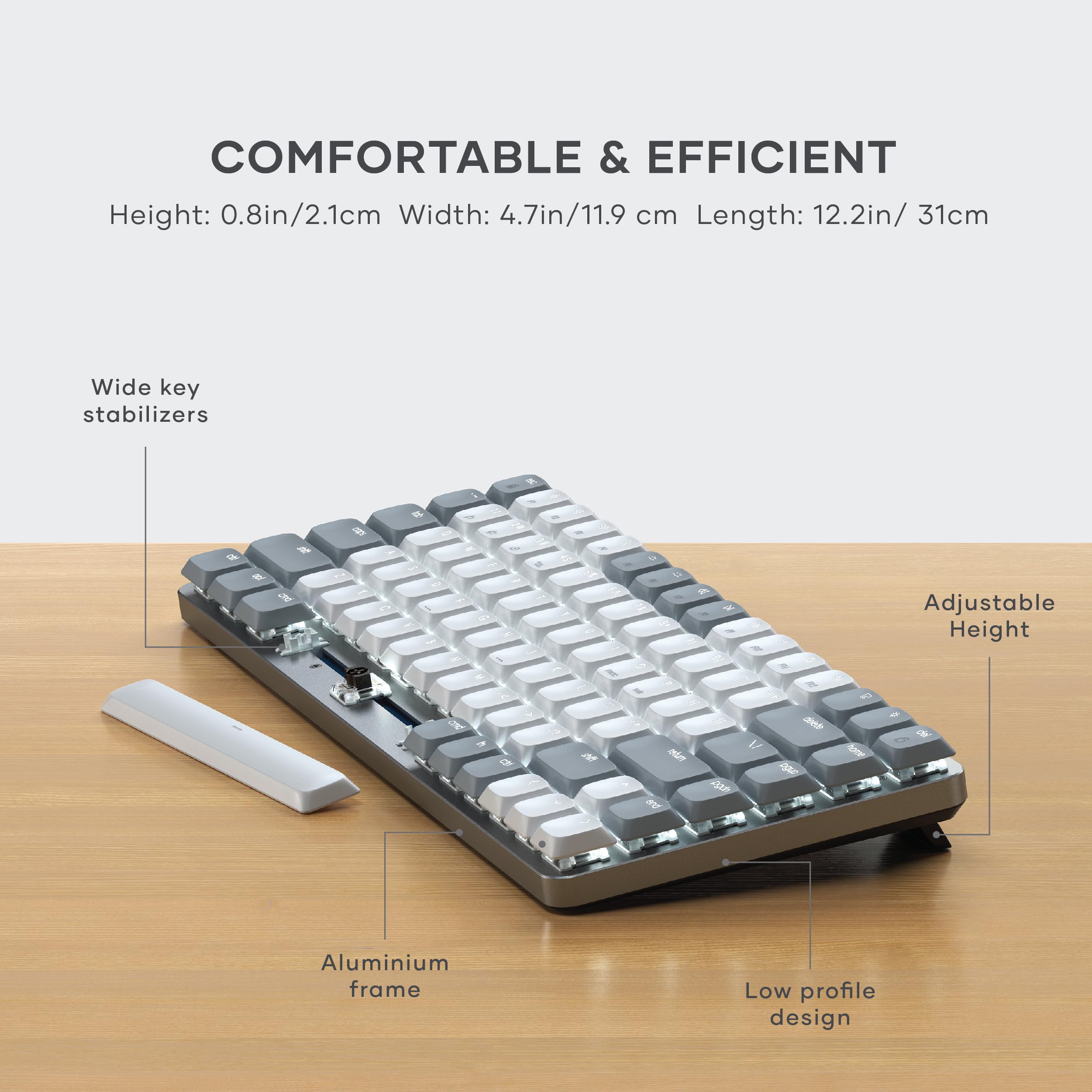 COMFORTABLE & EFFICIENT  
Height: 0.8in/2.1cm  
Width: 4.7in/11.9 cm  
Length: 12.2in/ 31cm  

Wide key stabilizers  
Adjustable Height  
Aluminium frame  
Low profile design
