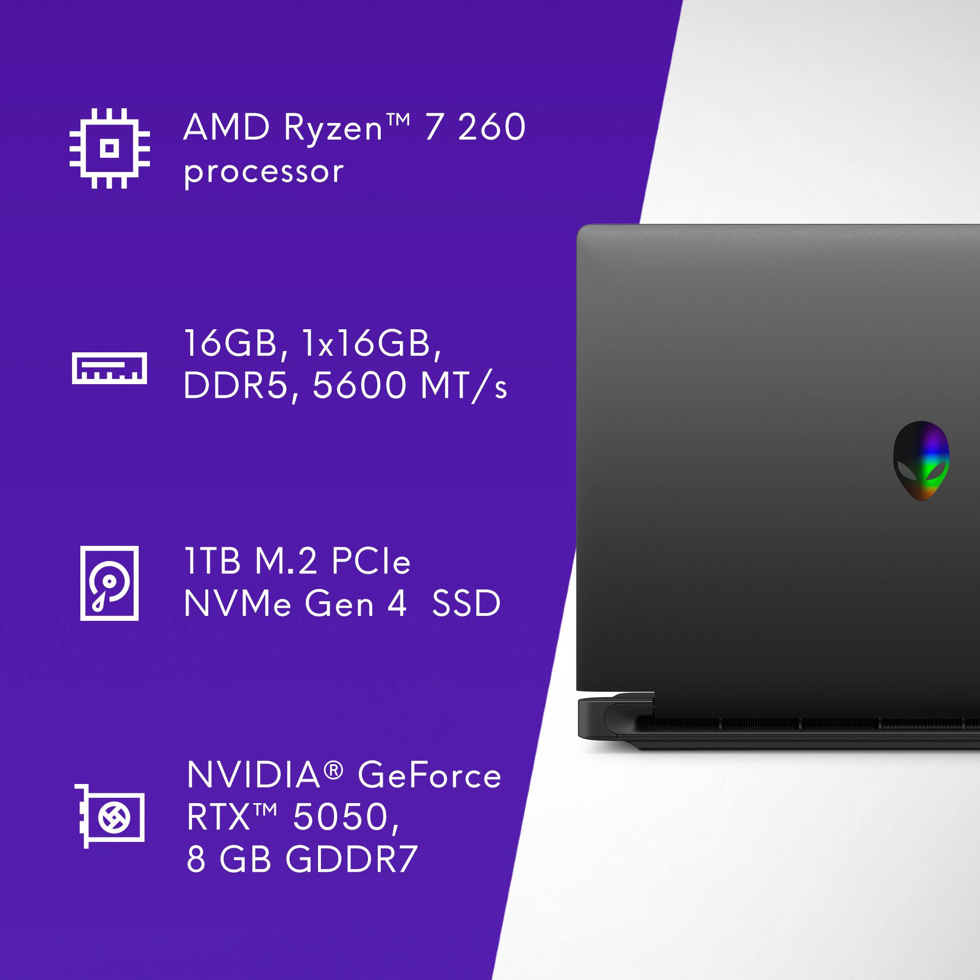 AMD Ryzen™ 7 260 processor  
16GB, 1x16GB, DDR5, 5600 MT/s  
1TB M.2 PCIe NVMe Gen 4 SSD  
NVIDIA® GeForce RTX™ 5050, 8 GB GDDR7