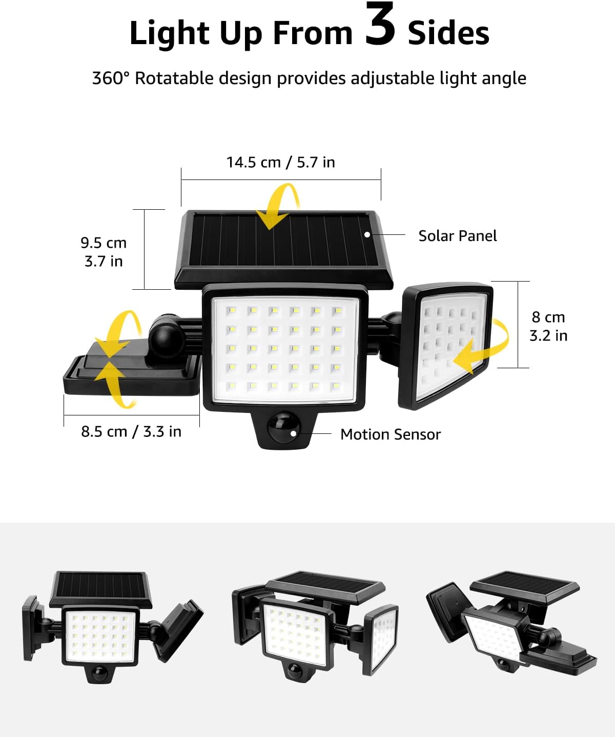 Light Up From 3 Sides

360° Rotatable design provides adjustable light angle

- Solar Panel: 14.5 cm / 5.7 in
- Motion Sensor: 8 cm / 3.2 in
- 9.5 cm / 3.7 in
- 8.5 cm / 3.3 in