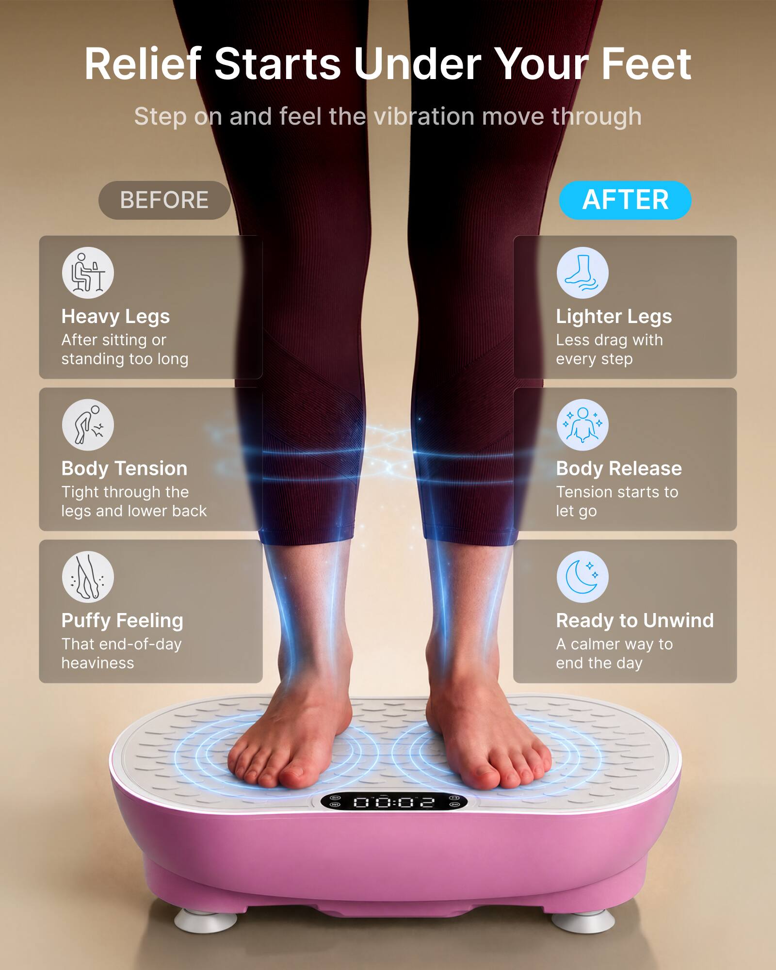 Relief Starts Under Your Feet  
Step on and feel the vibration move through

BEFORE  
Heavy Legs  
After sitting or standing too long  
Body Tension  
Tight through the legs and lower back  
Puffy Feeling  
That end-of-day heaviness  

AFTER  
Lighter Legs  
Less drag with every step  
Body Release  
Tension starts to let go  
Ready to Unwind  
A calmer way to end the day  

00:02