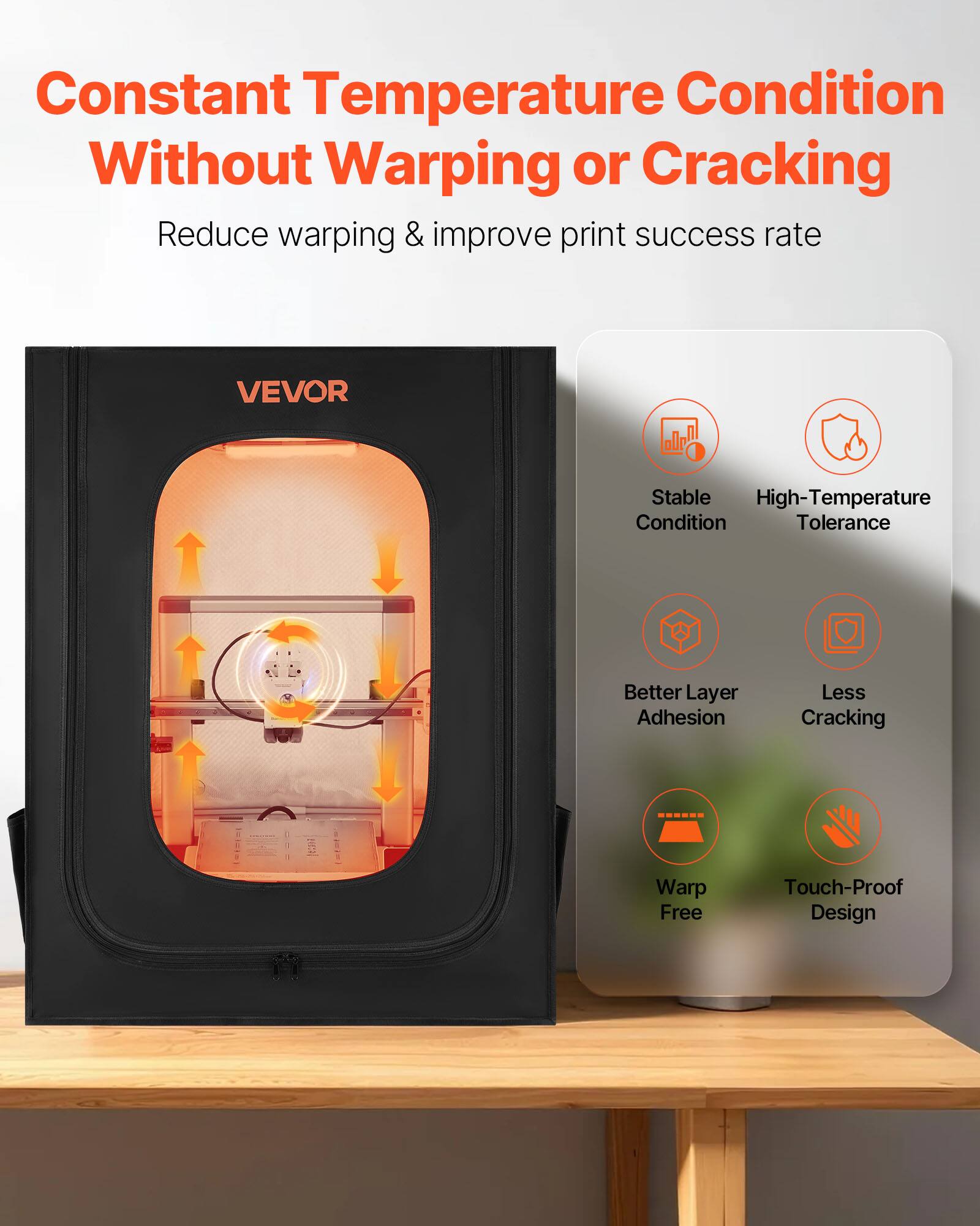 Constant Temperature Condition Without Warping or Cracking  
Reduce warping & improve print success rate  

VEVOR  
Stable High-Temperature Condition Tolerance  
Better Layer Adhesion  
Less Cracking  
Warp Free  
Touch-Proof Design