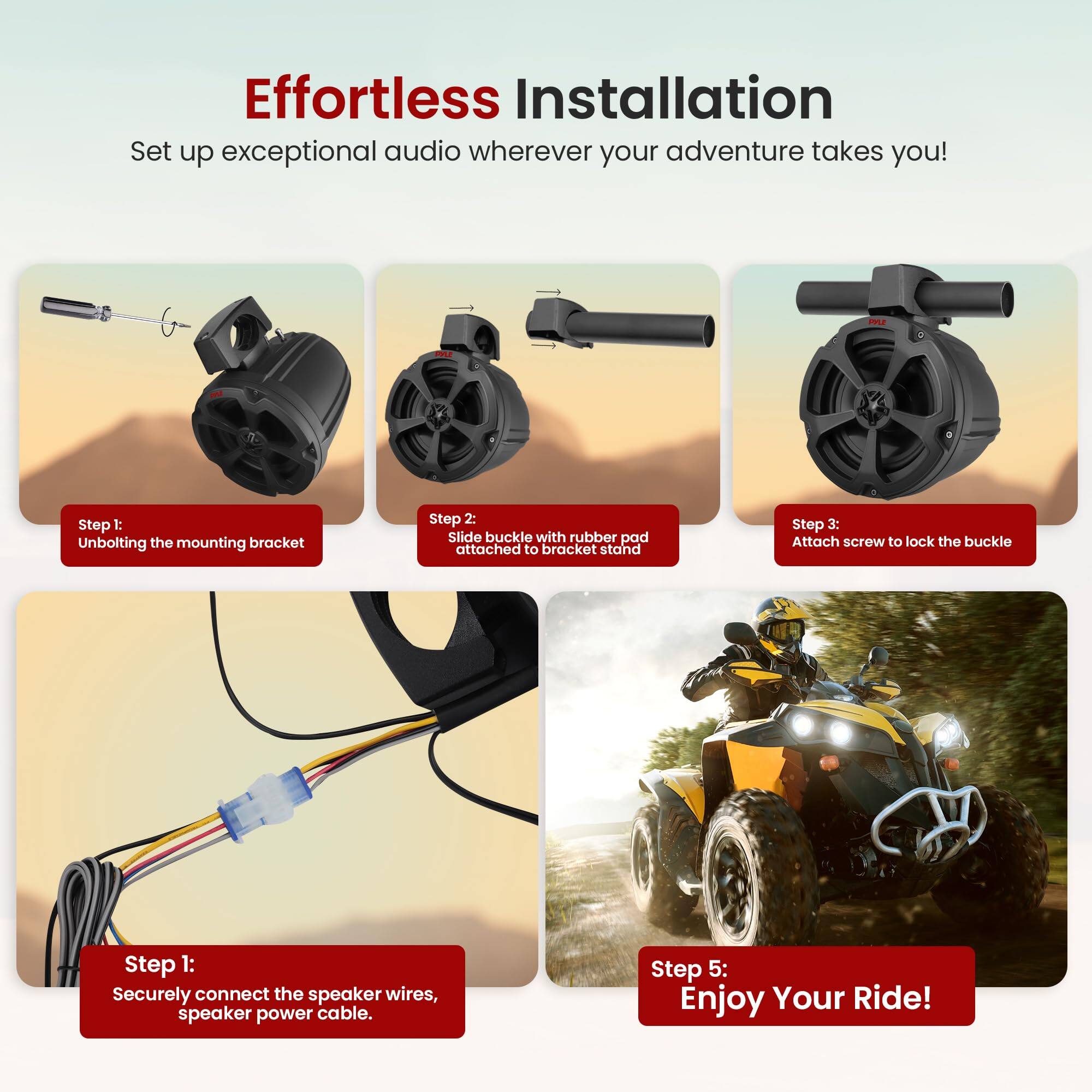 Effortless Installation
Set up exceptional audio wherever your adventure takes you!

Step 1: Unbolting the mounting bracket
Step 2: Slide buckle with rubber pad attached to bracket stand
Step 3: Attach screw to lock the buckle
Step 1: Securely connect the speaker wires, speaker power cable.
Step 5: Enjoy Your Ride!