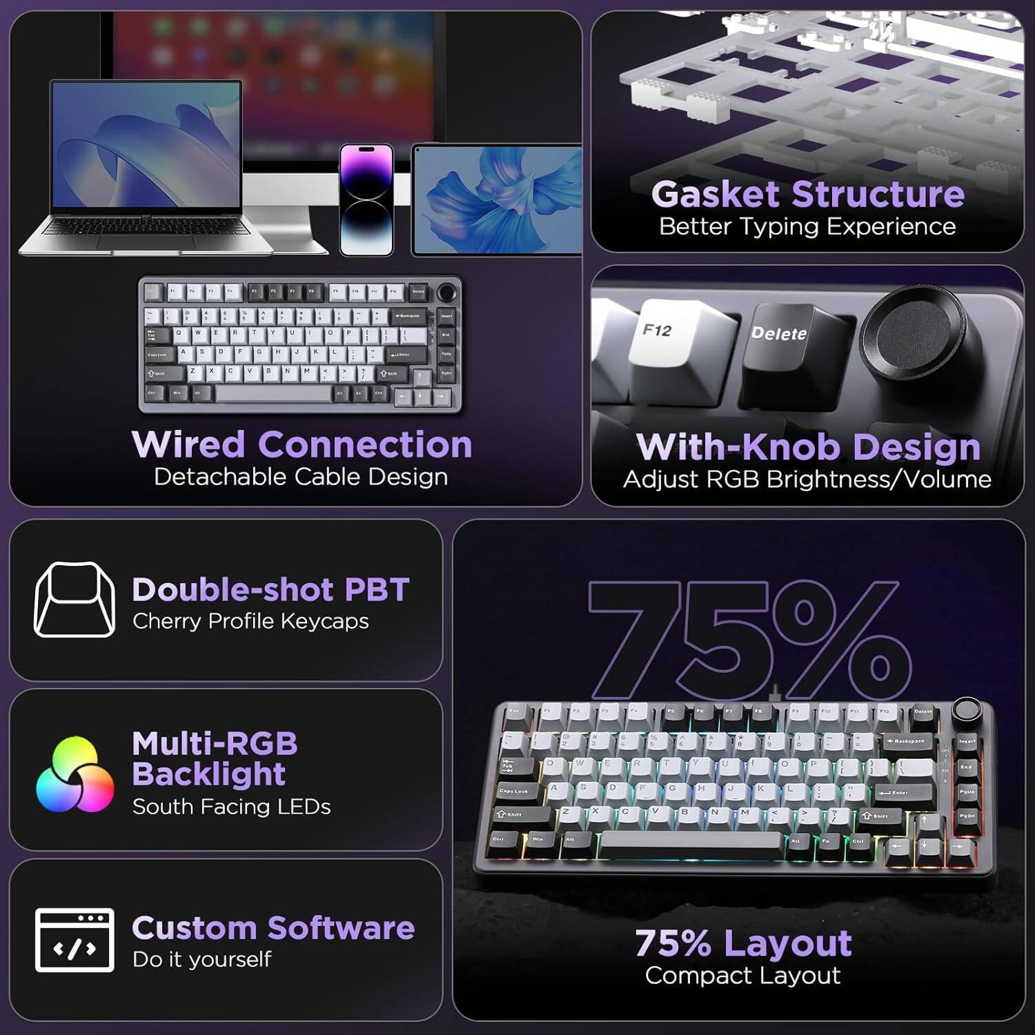 Gasket Structure: Better Typing Experience  
Wired Connection: Detachable Cable Design  
With-Knob Design: Adjust RGB Brightness/Volume  
Double-shot PBT Cherry Profile Keycaps  
Multi-RGB Backlight: South Facing LEDs  
Custom Software: Do it yourself  
75% Layout: Compact Layout