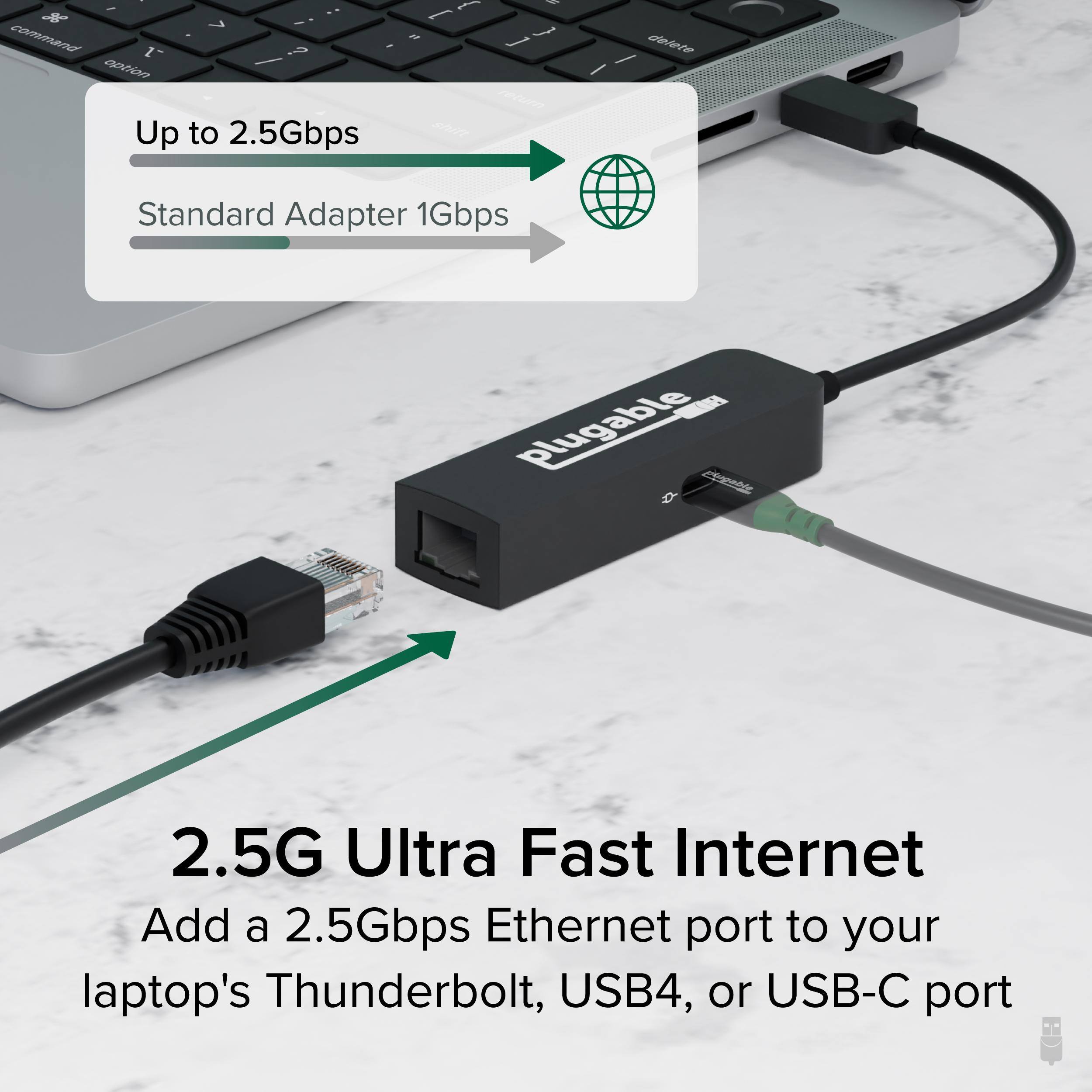 - Up to 2.5Gbps
- Standard Adapter 1Gbps

2.5G Ultra Fast Internet
Add a 2.5Gbps Ethernet port to your laptop's Thunderbolt, USB4, or USB-C port