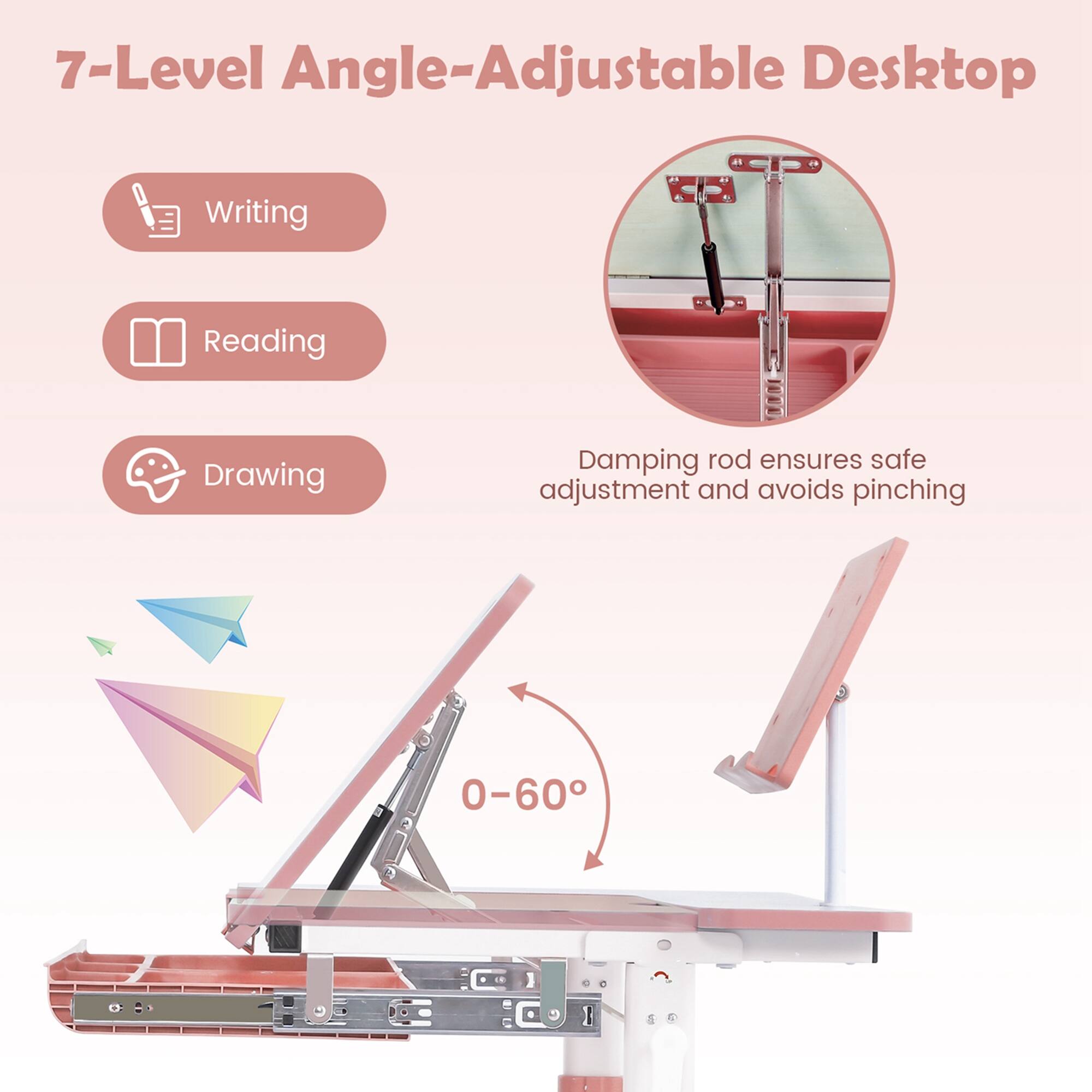 7-Level Angle-Adjustable Desktop

- Writing
- Reading
- Drawing

Damping rod ensures safe adjustment and avoids pinching

0-60°