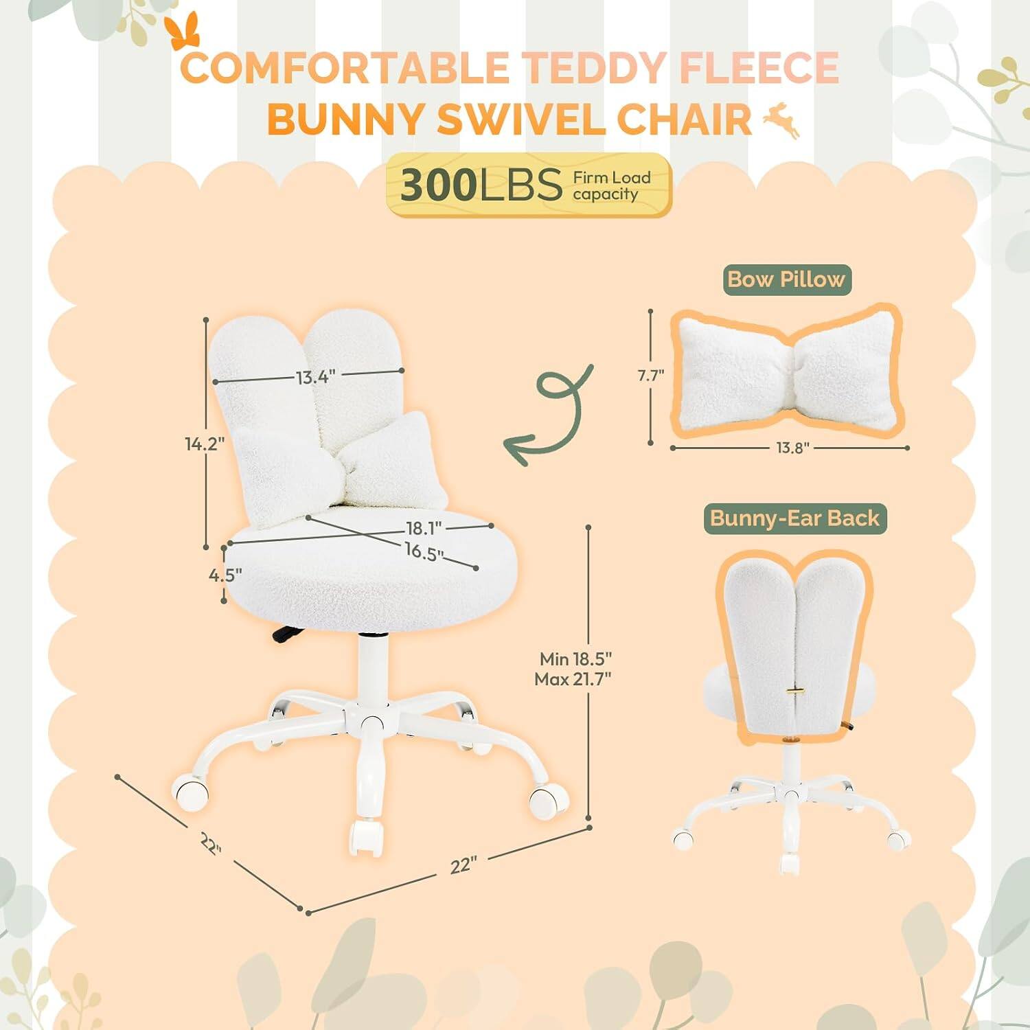 COMFORTABLE TEDDY FLEECE BUNNY SWIVEL CHAIR  
Firm Load 300LBS capacity  
Bow Pillow: 13.4" x 7.7" x 14.2" x 13.8" x 4.5" x 18.1" x 16.5"  
Bunny-Ear Back: Min 18.5" Max 21.7"  
Base: 22" x 22"