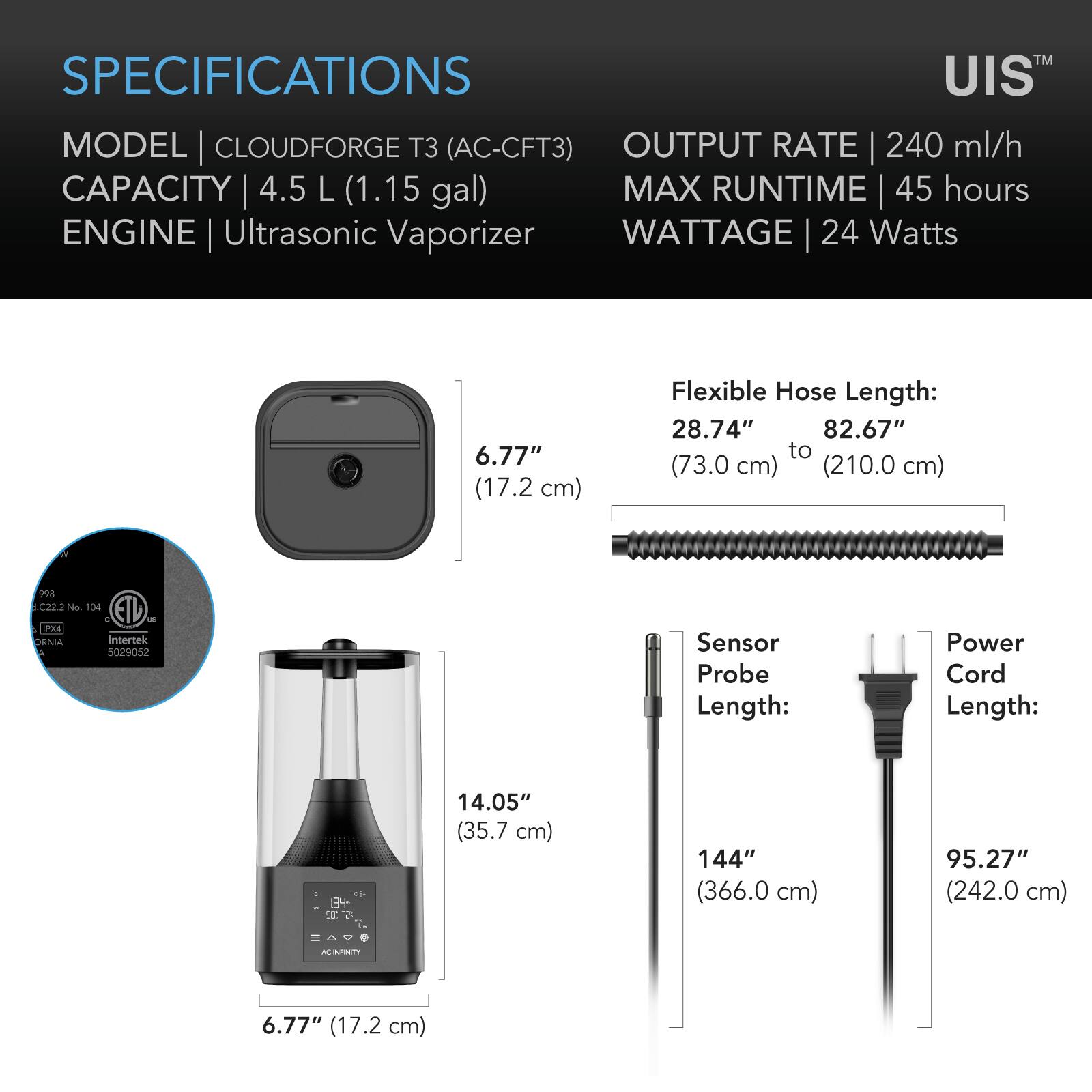 SPECIFICATIONS  
MODEL | CLOUDFORGE T3 (AC-CFT3)  
CAPACITY | 4.5 L (1.15 gal)  
ENGINE | Ultrasonic Vaporizer  
OUTPUT RATE | 240 ml/h  
MAX RUNTIME | 45 hours  
WATTAGE | 24 Watts  

Flexible Hose Length:  
28.74" (73.0 cm) to 82.67" (210.0 cm)  

Sensor Probe Length:  
144" (366.0 cm)  

Power Cord Length:  
95.27" (242.0 cm)  

6.77" (17.2 cm)  
14.05" (35.7 cm)