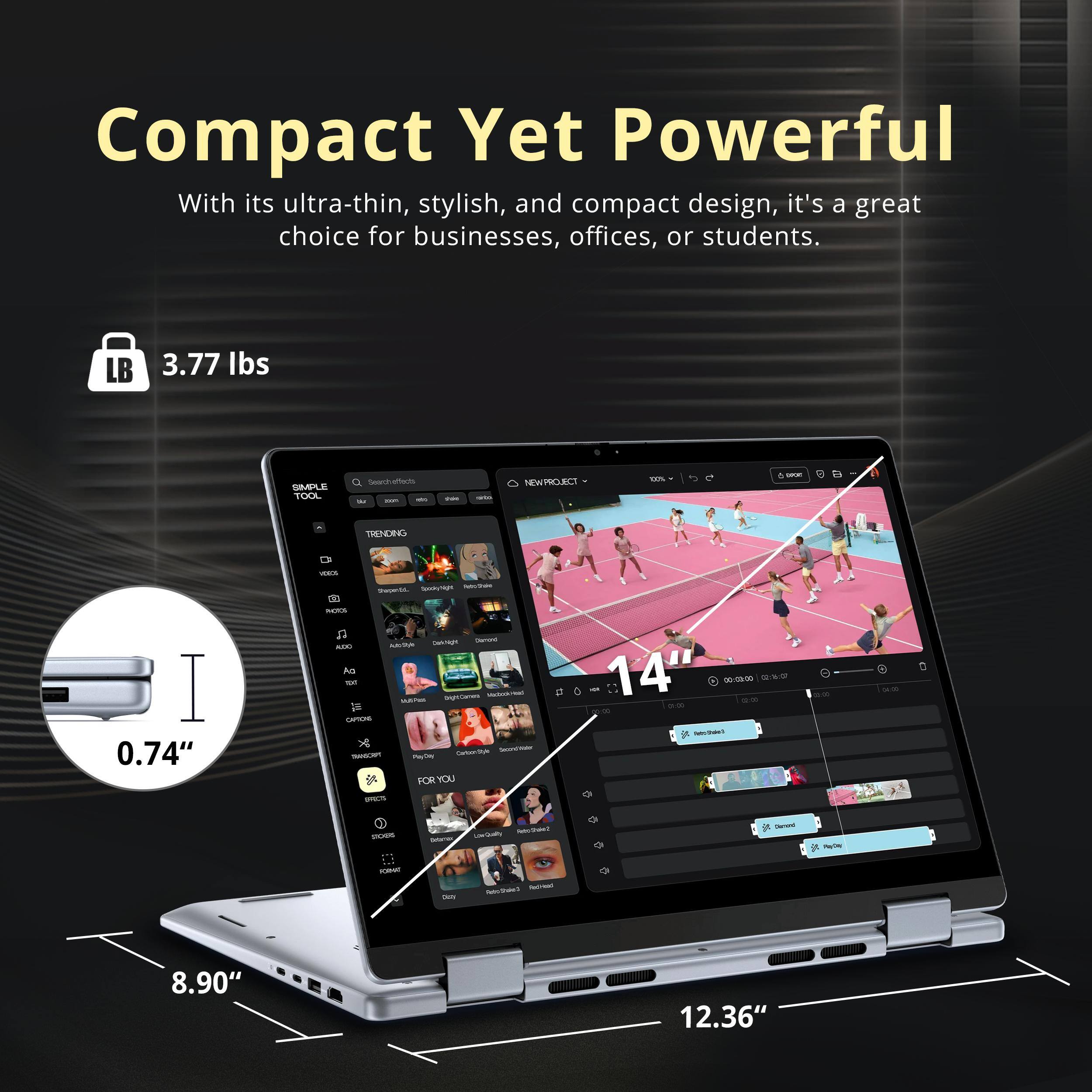 Compact Yet Powerful

With its ultra-thin, stylish, and compact design, it's a great choice for businesses, offices, or students.

- 3.77 lbs
- 0.74"
- 8.90"
- 12.36"
- 14"