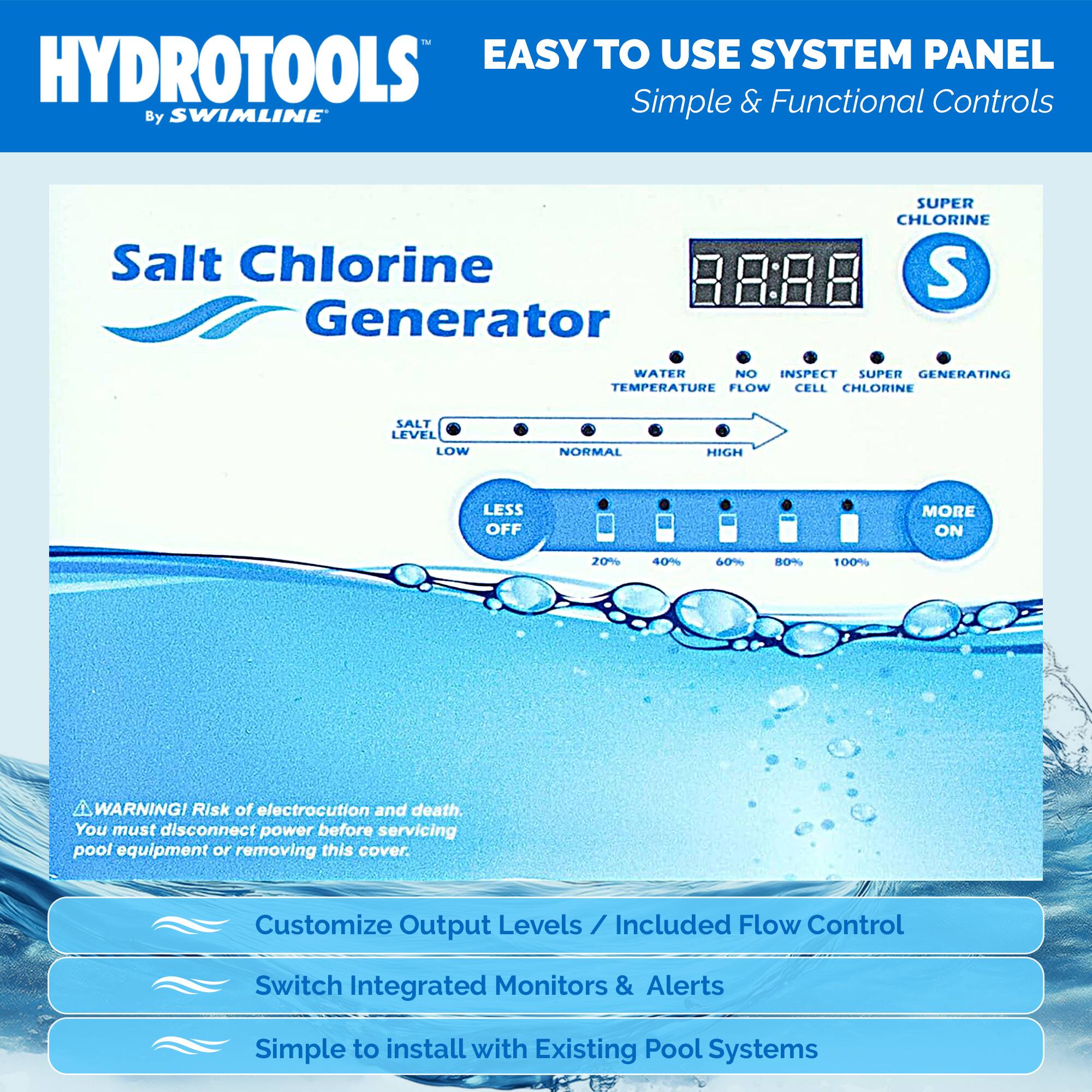HYDROTOOLS  
By SWIMLINE  

EASY TO USE SYSTEM PANEL  
Simple & Functional Controls  

Salt Chlorine Generator  

SUPER CHLORINE  

WATER TEMPERATURE  
NO FLOW  
INSPECT CELL  
SUPER CHLORINE  
GENERATING  

SALT LEVEL  
LOW  
NORMAL  
HIGH  

LESS OFF  
20%  
40%  
60%  
80%  
100%  
MORE ON  

WARNING! Risk of electrocution and death. You must disconnect power before servicing pool equipment or removing this cover.  

Customize Output Levels / Included Flow Control Switch  
Integrated Monitors & Alerts  
Simple to install with Existing Pool Systems