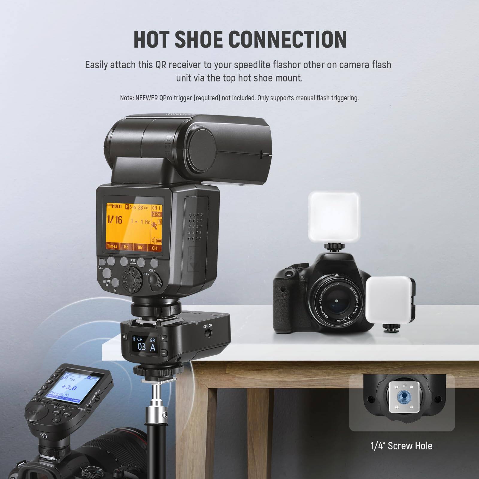 HOT SHOE CONNECTION

Easily attach this QR receiver to your speedlite flash or other on-camera flash unit via the top hot shoe mount.

Note: NEEWER QPro trigger (required) not included. Only supports manual flash triggering.

1/4" Screw Hole