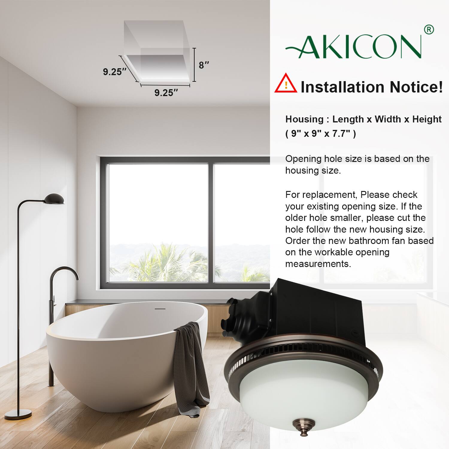 **AKICON**

**Installation Notice!**

**Housing:** Length x Width x Height (9" x 9" x 7.7")

**Opening hole size is based on the housing size.**

For replacement, please check your existing opening size. If the older hole is smaller, please cut the hole follow the new housing size. Order the new bathroom fan based on the workable opening measurements.