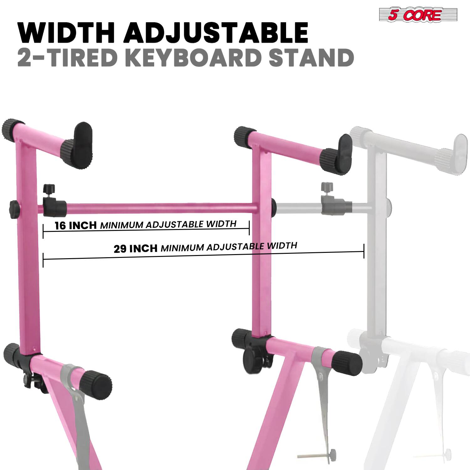 WIDTH ADJUSTABLE  
2-TIRED KEYBOARD STAND  

16 INCH MINIMUM ADJUSTABLE WIDTH  
29 INCH MINIMUM ADJUSTABLE WIDTH  

5 CORE