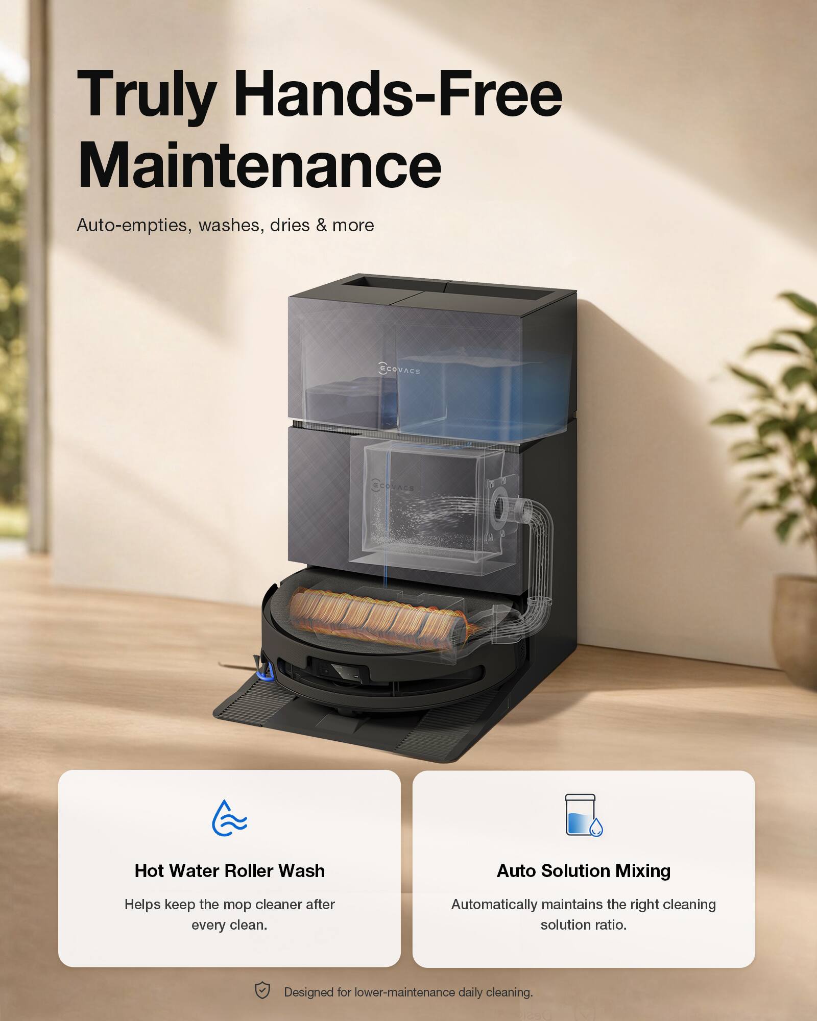 Truly Hands-Free Maintenance

Auto-empties, washes, dries & more

SCOVACE Hot Water Roller Wash
Helps keep the mop cleaner after every clean.

Auto Solution Mixing
Automatically maintains the right cleaning solution ratio.

Designed for lower-maintenance daily cleaning.