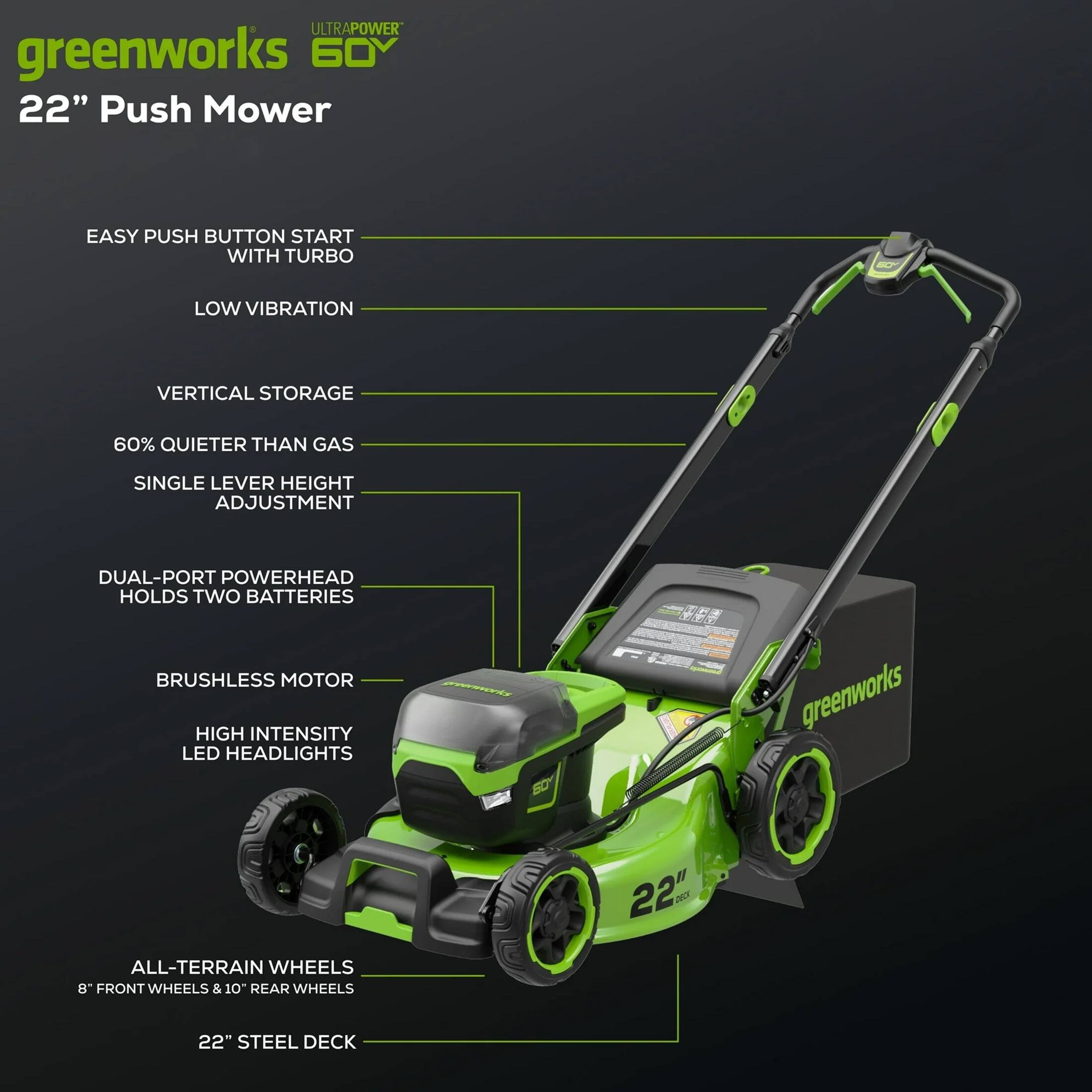 ULTRAPOWER greenworks 60V 22" Push Mower

- EASY PUSH BUTTON START WITH TURBO
- LOW VIBRATION
- VERTICAL STORAGE
- 60% QUIETER THAN GAS
- SINGLE LEVER HEIGHT ADJUSTMENT
- DUAL-PORT POWERHEAD HOLDS TWO BATTERIES
- BRUSHLESS MOTOR
- HIGH INTENSITY LED HEADLIGHTS
- ALL-TERRAIN WHEELS
  - 8" FRONT WHEELS & 10" REAR WHEELS
- 22" STEEL DECK