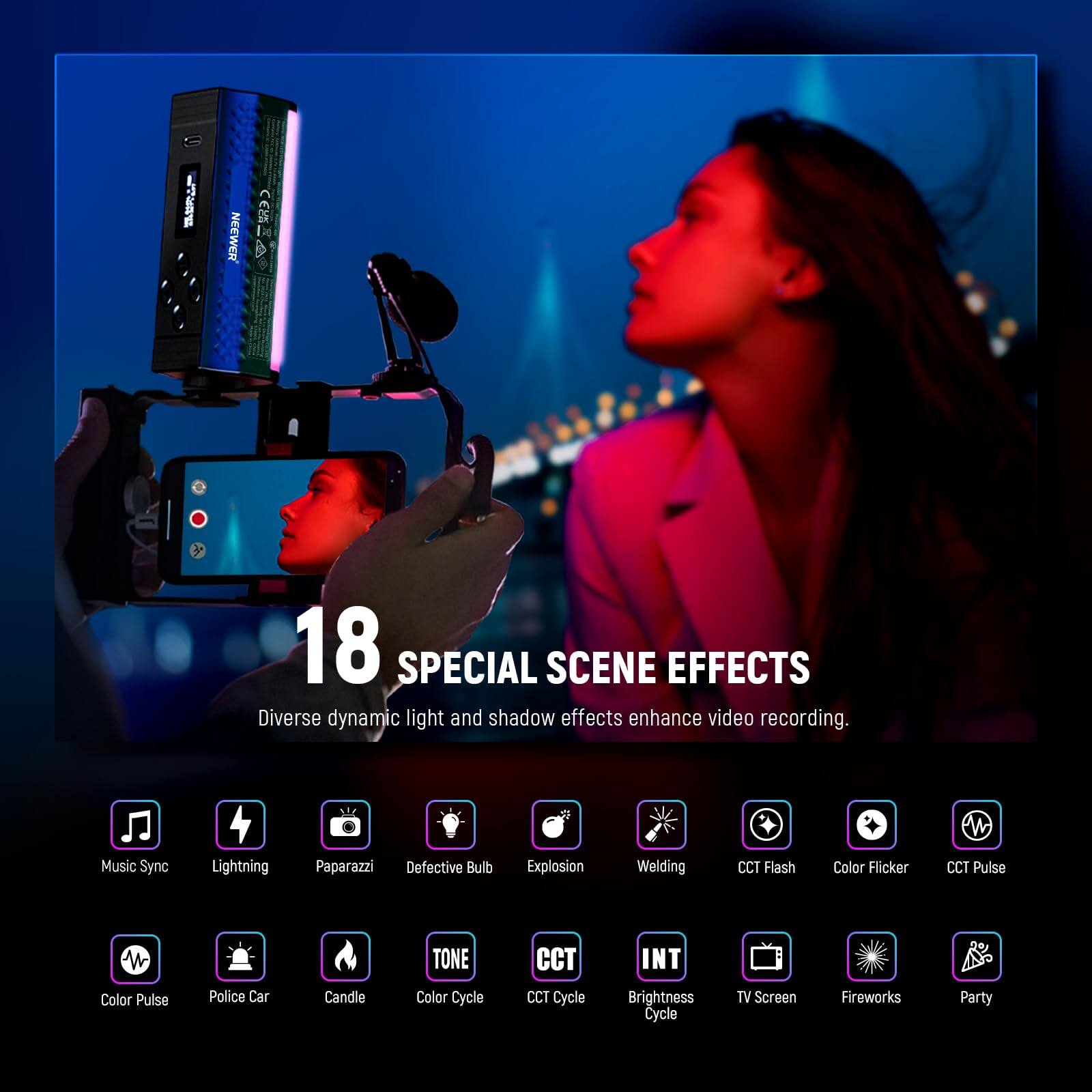 I NEEWER CAA 18 SPECIAL SCENE EFFECTS  
Diverse dynamic light and shadow effects enhance video recording.  
- Music Sync  
- Lightning  
- Paparazzi  
- Defective Bulb  
- Explosion  
- Welding  
- CCT Flash  
- Color Flicker  
- CCT Pulse  
- Color Pulse  
- Police Car  
- Candle  
- TONE  
- Color Cycle  
- CCT Cycle  
- INT  
- Brightness Cycle  
- TV Screen  
- Fireworks  
- Party