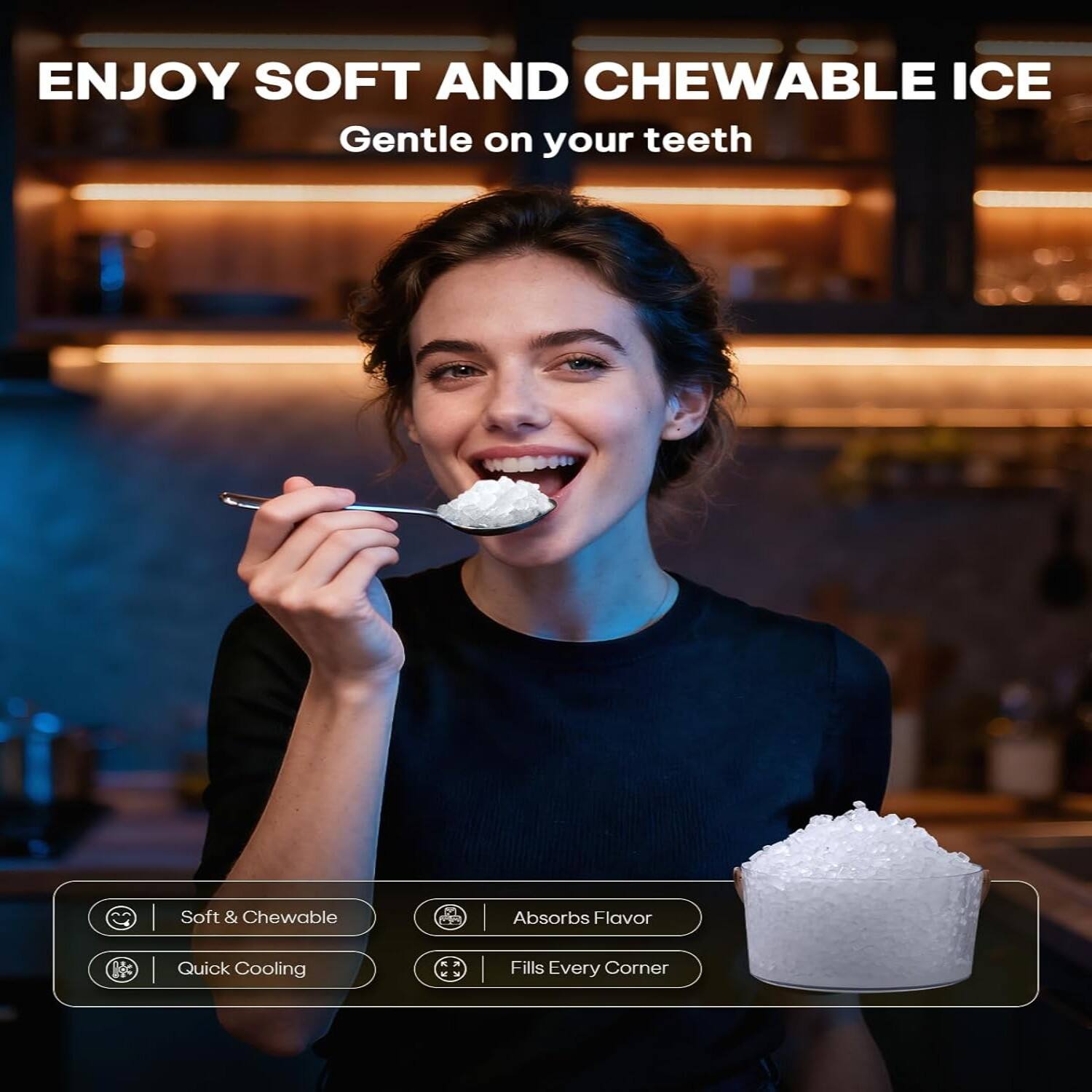 ENJOY SOFT AND CHEWABLE ICE  
Gentle on your teeth  

Soft & Chewable  
Absorbs Flavor  
Quick Cooling  
Fills Every Corner