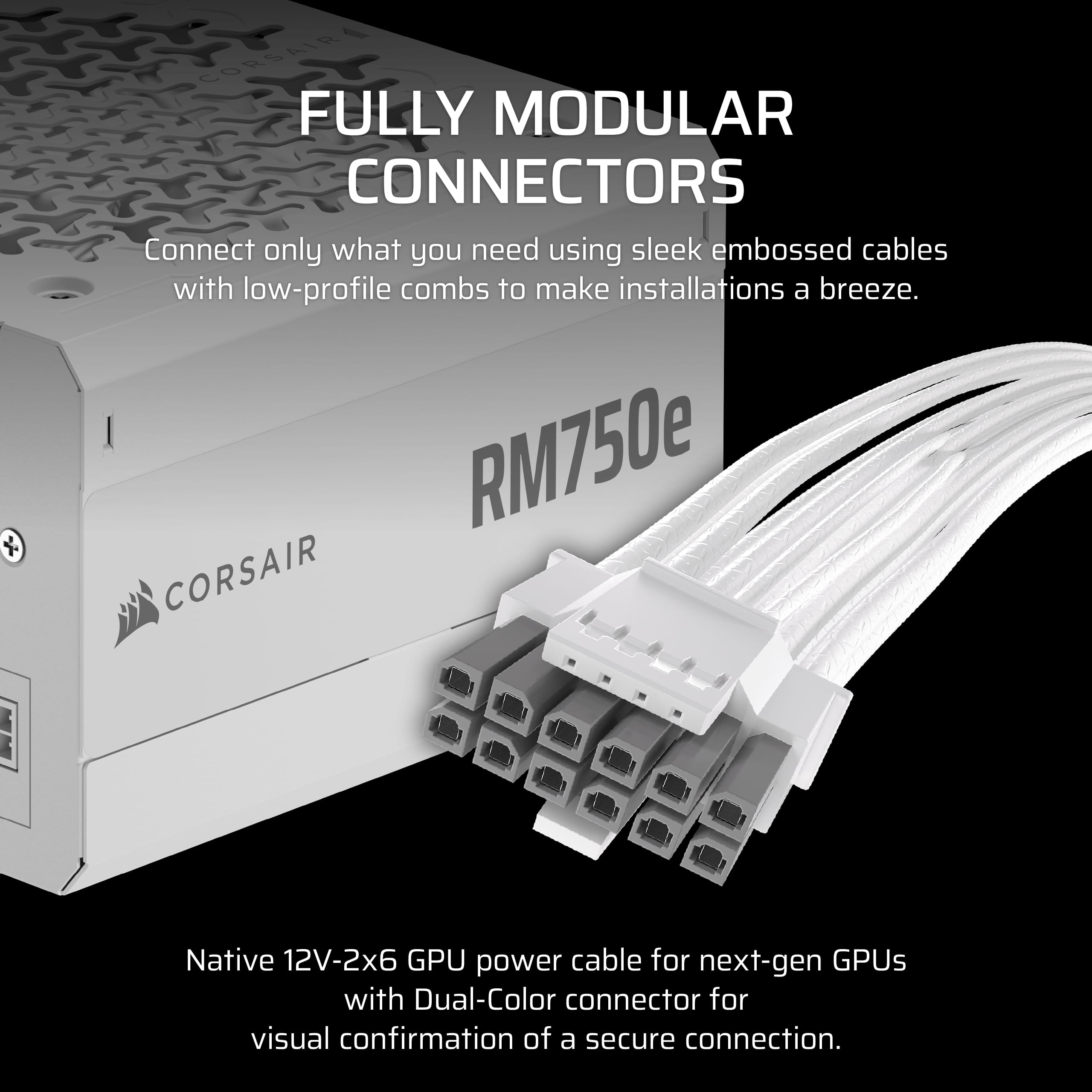 Corsair Fully Modular Connectors: Connect only what you need using sleek embossed cables with low-profile combs to make installations a breeze. RM750e Corsair Native 12V-2x6 GPU power cable for next-gen GPUs with Dual-Color connector for visual confirmation of a secure connection.