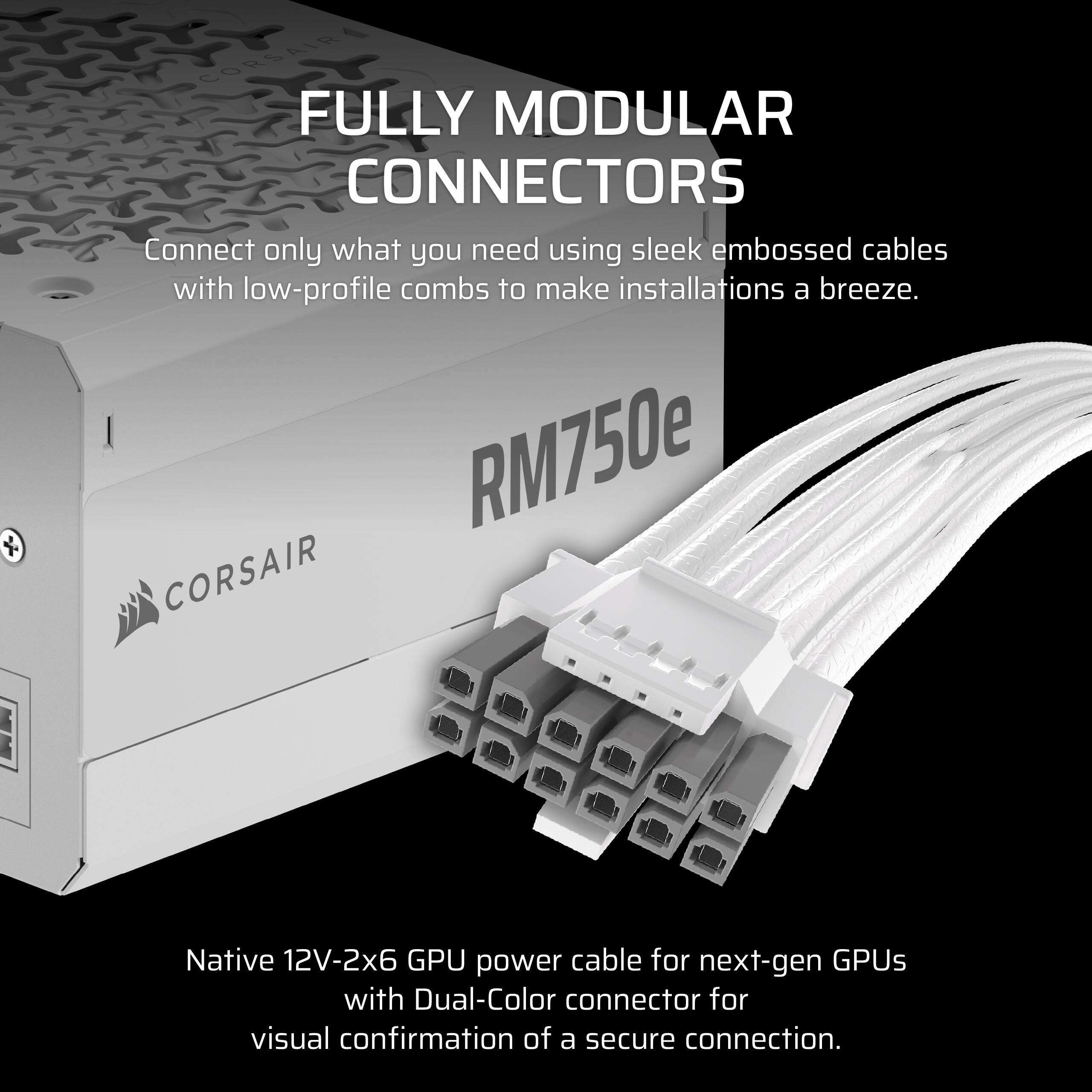 Corsair Fully Modular Connectors: Connect only what you need using sleek embossed cables with low-profile combs to make installations a breeze. RM750e Corsair Native 12V-2x6 GPU power cable for next-gen GPUs with Dual-Color connector for visual confirmation of a secure connection.