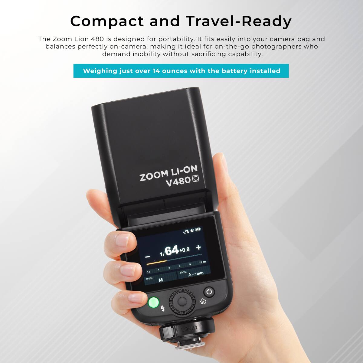 Compact and Travel-Ready

The Zoom Lion 480 is designed for portability. It fits easily into your camera bag and balances perfectly on-camera, making it ideal for on-the-go photographers who demand mobility without sacrificing capability.

Weighing just over 14 ounces with the battery installed

ZOOM LI-ON V480

1/64+0.8 + 1/ IS n 9  2 I 0.5 ZOOM A--mm MODE

W
LOCK