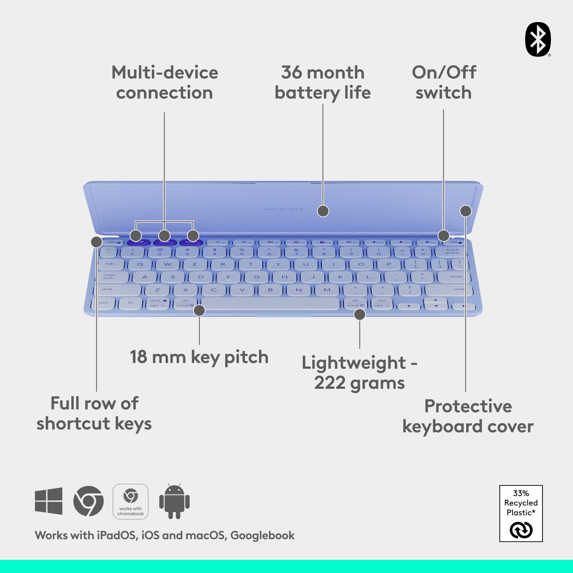 Multi-device connection  
36 month battery life  
On/Off switch  

18 mm key pitch  
Lightweight - 222 grams  
Full row of shortcut keys  
Protective keyboard cover  

Works with iPadOS, iOS and macOS, Googlebook  

33% Recycled Plastic*