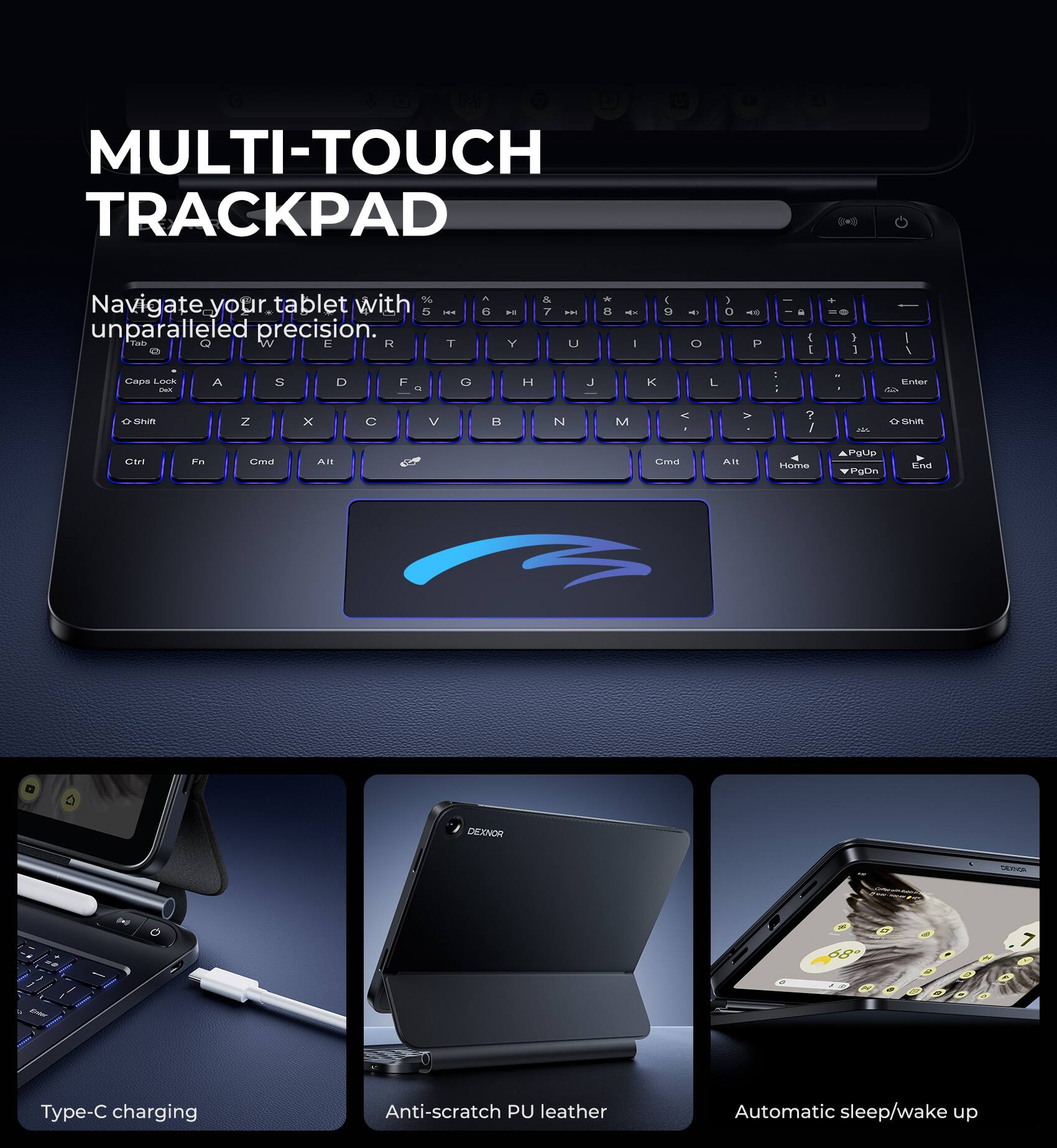 MULTI-TOUCH TRACKPAD

Navigate your tablet with unparalleled precision.

Type-C charging

Anti-scratch PU leather

Automatic sleep/wake up