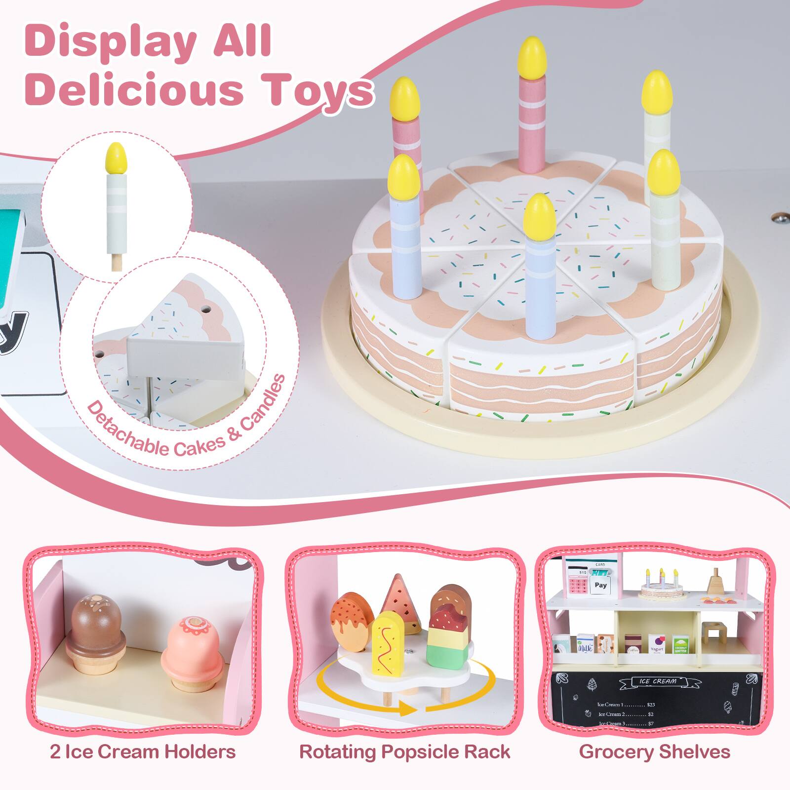 Display All Delicious Toys

- Detachable Cakes & Candles
- 2 Ice Cream Holders
- Rotating Popsicle Rack
- Grocery Shelves
