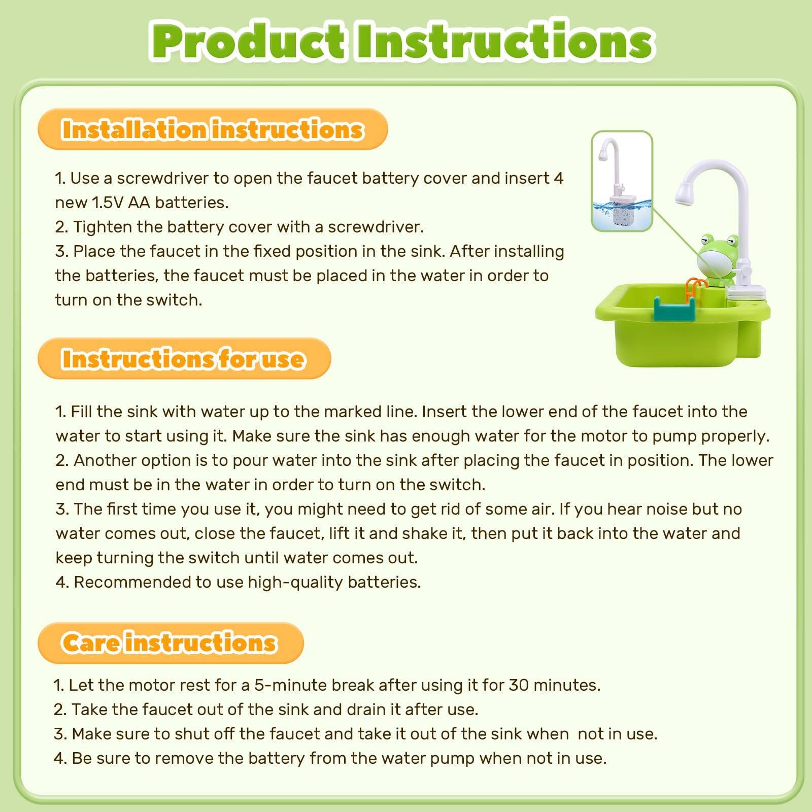 **Product Instructions**

**Installation Instructions**
1. Use a screwdriver to open the faucet battery cover and insert 4 new 1.5V AA batteries.
2. Tighten the battery cover with a screwdriver.
3. Place the faucet in the fixed position in the sink. After installing the batteries, the faucet must be placed in the water in order to turn on the switch.

**Instructions for use**
1. Fill the sink with water up to the marked line. Insert the lower end of the faucet into the water to start using it. Make sure the sink has enough water for the motor to pump properly.
2. Another option is to pour water into the sink after placing the faucet in position. The lower end must be in the water in order to turn on the switch.
3. The first time you use it, you might need to get rid of some air. If you hear noise but no water comes out, close the faucet, lift it and shake it, then put it back into the water and keep turning the switch until water comes out.
4. Recommended to use high-quality batteries after using it for 30 minutes.

**Care Instructions**
1. Let the motor rest for a 5-minute break after pump when not in use.
