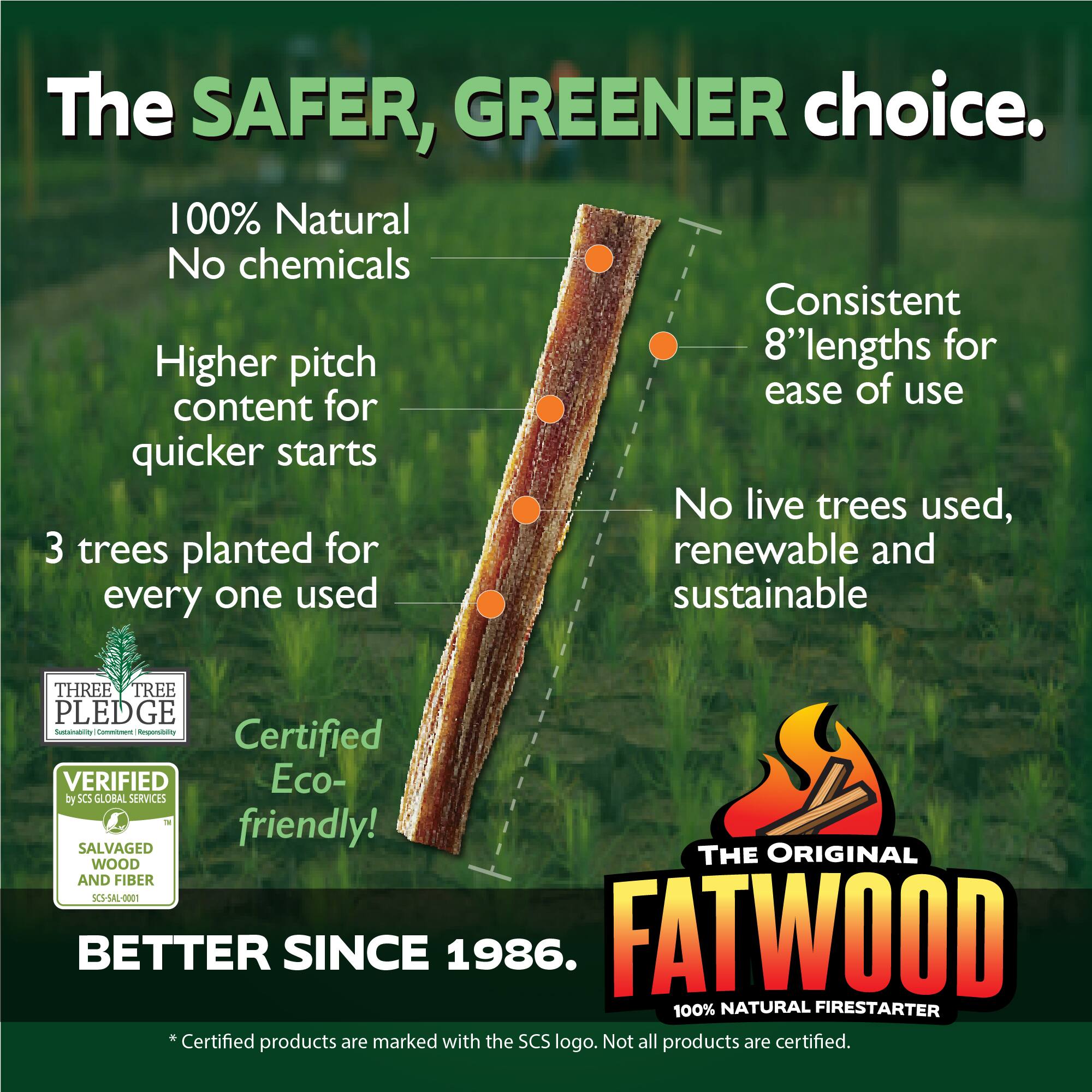The SAFER, GREENER choice.  
100% Natural No chemicals  
Higher pitch content for quicker starts  
Consistent 8'' lengths for ease of use  
3 trees planted for every one used  
No live trees used, renewable and sustainable  
Certified Eco-friendly!  
THE ORIGINAL FATWOOD 100% NATURAL FIRESTARTER  
BETTER SINCE 1986.  
Certified products are marked with the SCS logo. Not all products are certified.