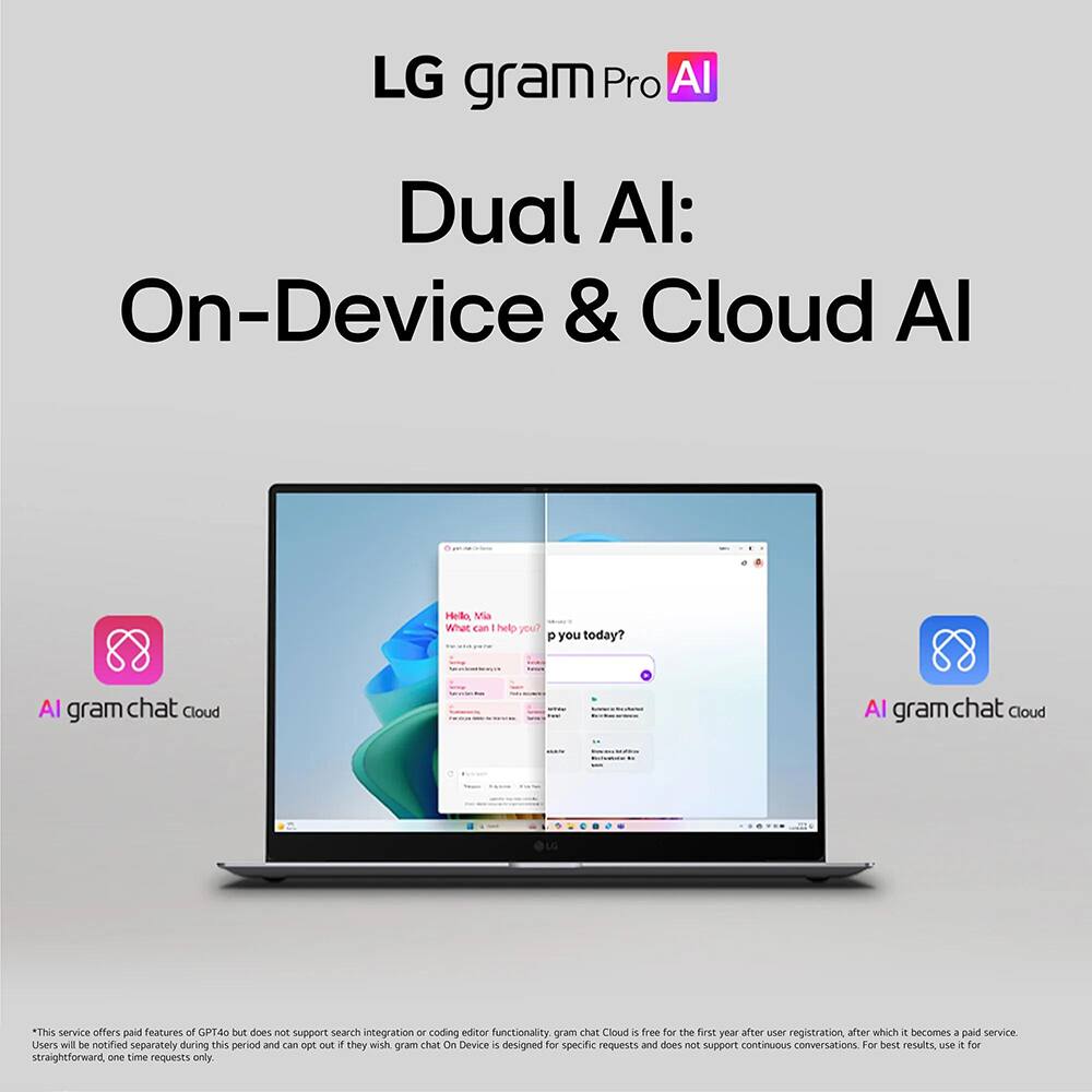 LG gram Pro AI  
Dual AI: On-Device & Cloud AI  

Hello, Ma What can I help you today?  

AI gram chat Cloud  

This service offers paid features of GPT40 but does not support search integration or coding editor functionality. gram chat Cloud is free for the first year after user registration, after which it becomes a paid service. Users will be notified separately during this period and can opt out if they wish. gram chat On Device is designed for specific requests and does not support continuous conversations. For best results, use it for straightforward, one-time requests only.