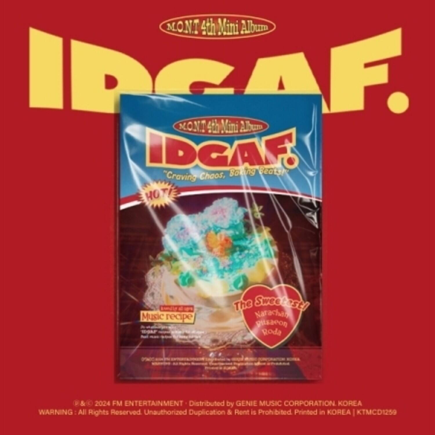 MONT 4th Mini Album  
IDGAF.  
"Craving Chaos, Smoking Beats"  
HOT Music recipe  
The Sweetest!  
Narachan gitsaeon Roda  

FM ENTERTAINMENT  
Distributed by GENIE MUSIC CORPORATION KOREA  
WARNING: All Rights Reserved. Unauthorized Duplication & Rent is Prohibited. Printed in KOREA | KTMCD1259
