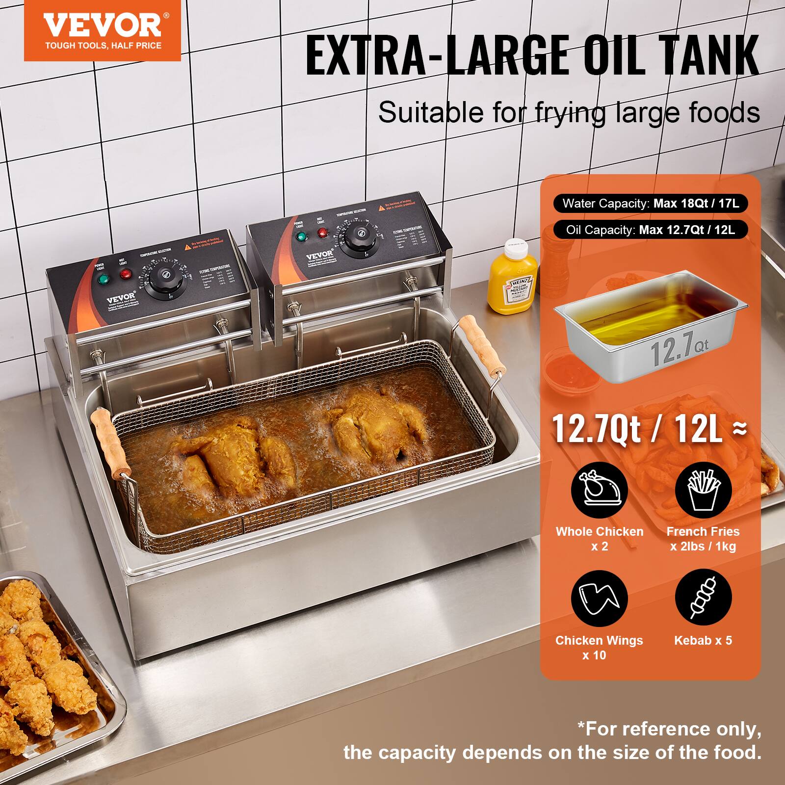 VEVOR TOUGH TOOLS, HALF PRICE

EXTRA-LARGE OIL TANK
Suitable for frying large foods

Water Capacity: Max 18Qt / 17L
Oil Capacity: Max 12.7Qt / 12L

12.7Qt / 12L ≈
- Whole Chicken x 2
- French Fries x 2lbs / 1kg
- Chicken Wings x 10
- Kebab x 5

*For reference only, the capacity depends on the size of the food.