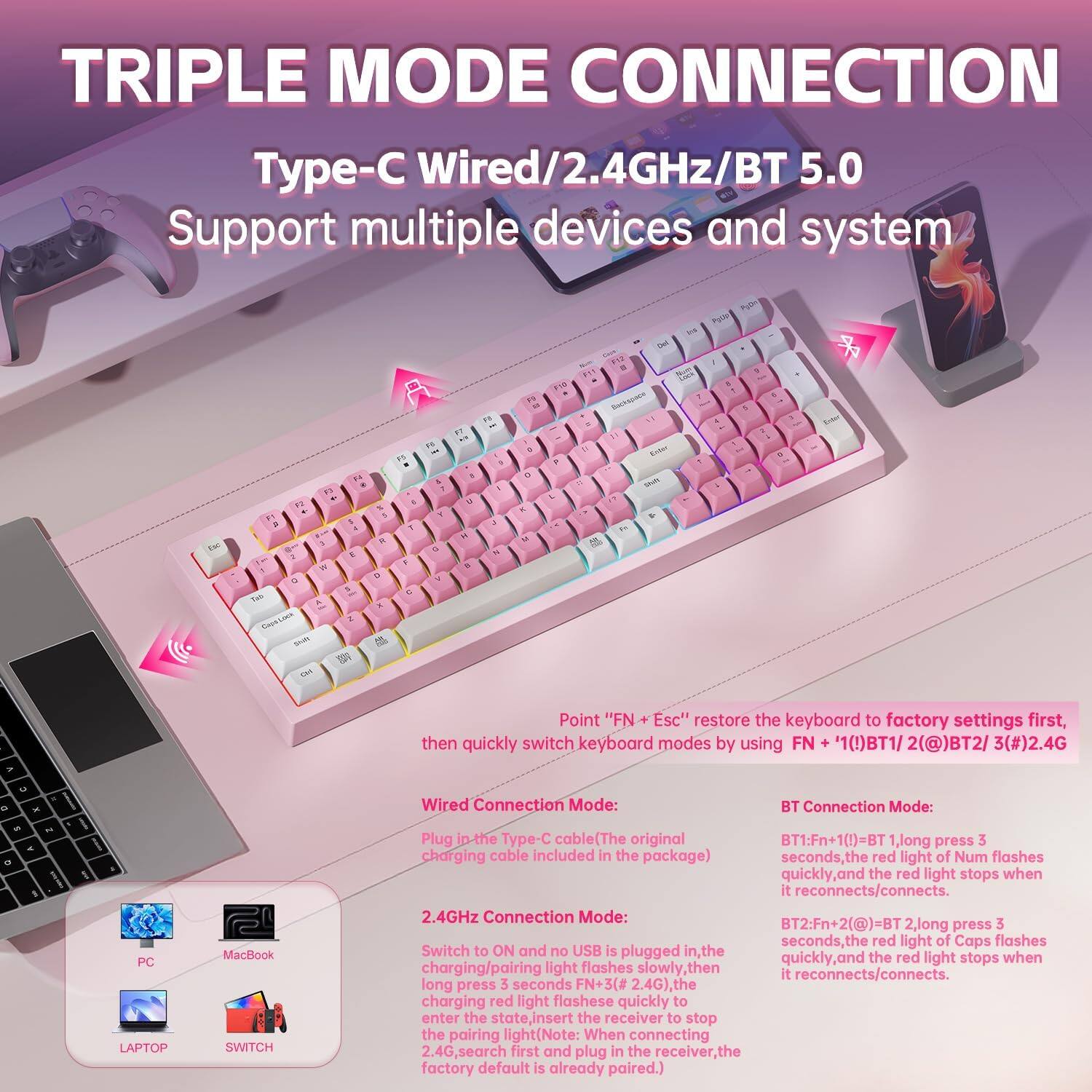 TRIPLE MODE CONNECTION  
Type-C Wired/2.4GHz/BT 5.0  
Support multiple devices and system  

Point "FN + Esc" restore the keyboard to factory settings first, then quickly switch keyboard modes by using FN + 1(!)BT1 / 2(@)BT2 / 3(#)2.4G  

Wired Connection Mode:  
Plug in the Type-C cable (The original charging cable included in the package)  
- No USB is plugged in, the light flashes slowly, then the red light flashes quickly to enter the state, insert the receiver to stop the pairing light.  

2.4GHz Connection Mode:  
Switch to ON and no USB is plugged in, the charging/pairing light flashes slowly, then the red light flashes quickly to enter the state, insert the receiver to stop the pairing light.  
- 2.4G, search first and plug in the receiver, the factory default is already paired.  

BT Connection Mode:  
BT1: FN + 1(!) = BT 1, long press 3 seconds, the red light of Num flashes quickly, the red light stops when it reconnects/connects.  
BT2: FN + 2(@) = BT 2