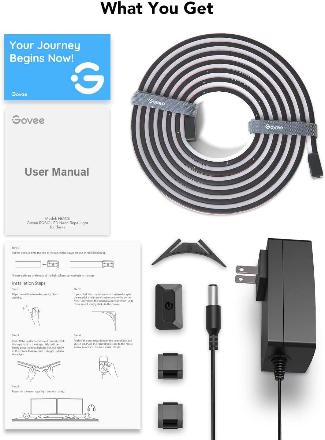 **What You Get**

**Your Journey Begins Now!**

**Govee**

**User Manual**

**Model: H61C3**

**Govee RGBIC LED Neon Rope Light for desks**

**Installation Steps**

**Step 1:**
Wipe the surface to make sure it's clean and dry.

**Step 2:**
If your desk is L-shaped or has an internal angle, please check the internal angle cover for 10° to 180°. Firmly press the internal angle cover to make sure it sticks to the corner.

**Step 3:**
Peel off the protective film and carefully stick the neon rope light to the edges by little by little. At the corner, make sure it is smoothly sticks to the edges.

**Step 4:**
Peel off the protective film on the control box and stick it to the music source to achieve the best music effects.

**Step 5:**
Power on the neon rope light and start using.

*Please calibrate the length of the light when connecting it to the app.