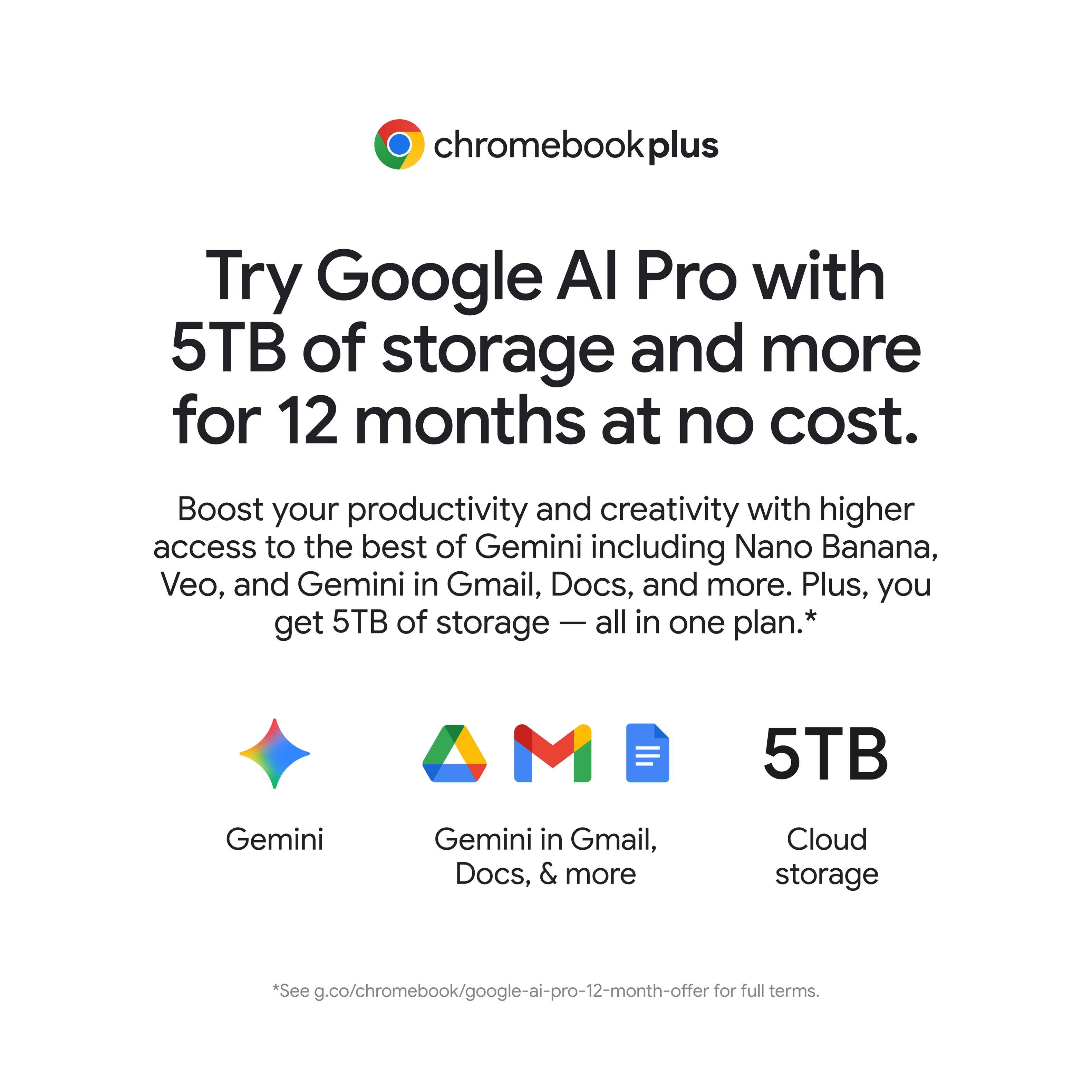 chromebookplus

Try Google AI Pro with 5TB of storage and more for 12 months at no cost.

Boost your productivity and creativity with higher access to the best of Gemini including Nano Banana, Veo, and Gemini in Gmail, Docs, and more. Plus, you get 5TB of storage all in one plan.*

5TB Gemini Gemini in Gmail, Docs, & more Cloud storage

*See g.co/chromebook/google-ai-pro-12-month-offer for full terms.