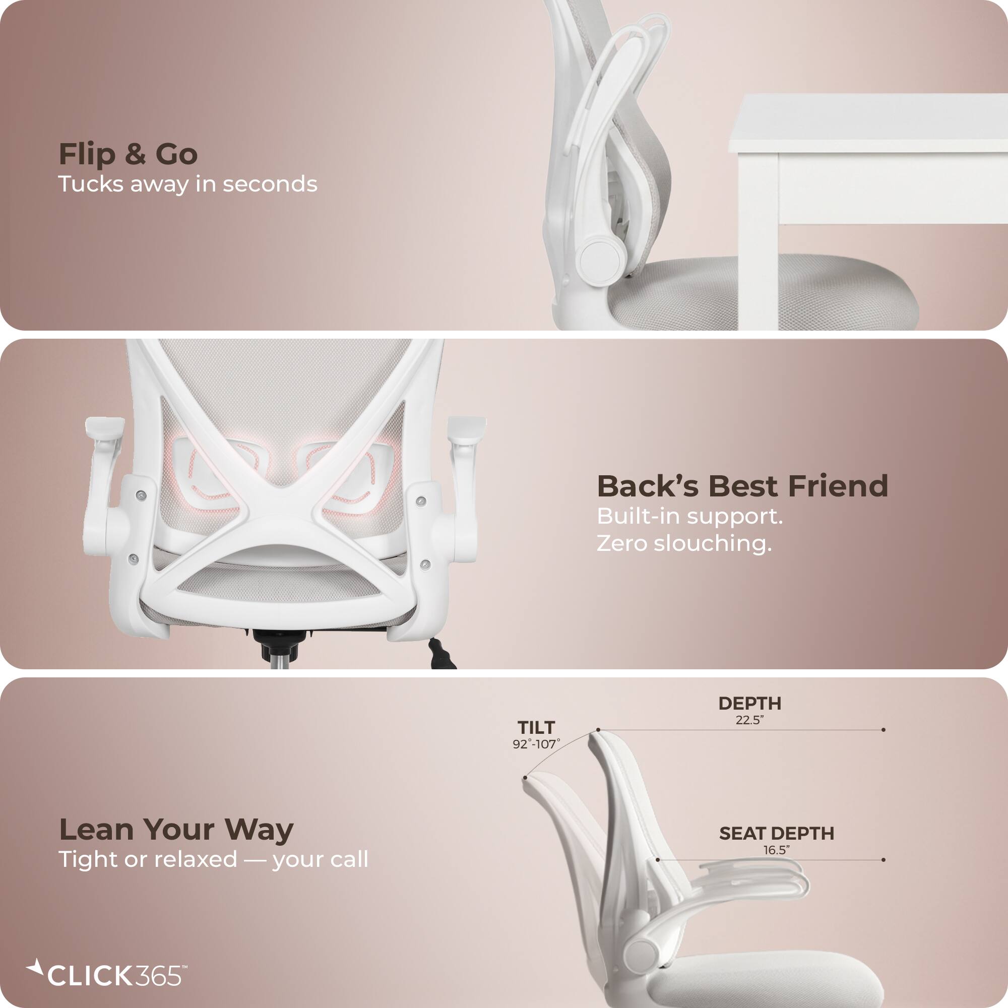 Flip & Go  
Tucks away in seconds  

Back's Best Friend  
Built-in support. Zero slouching.  

TILT 92-107°  
DEPTH 22.5"  
SEAT DEPTH 16.5"  

Lean Your Way  
Tight or relaxed — your call  

CLICK365