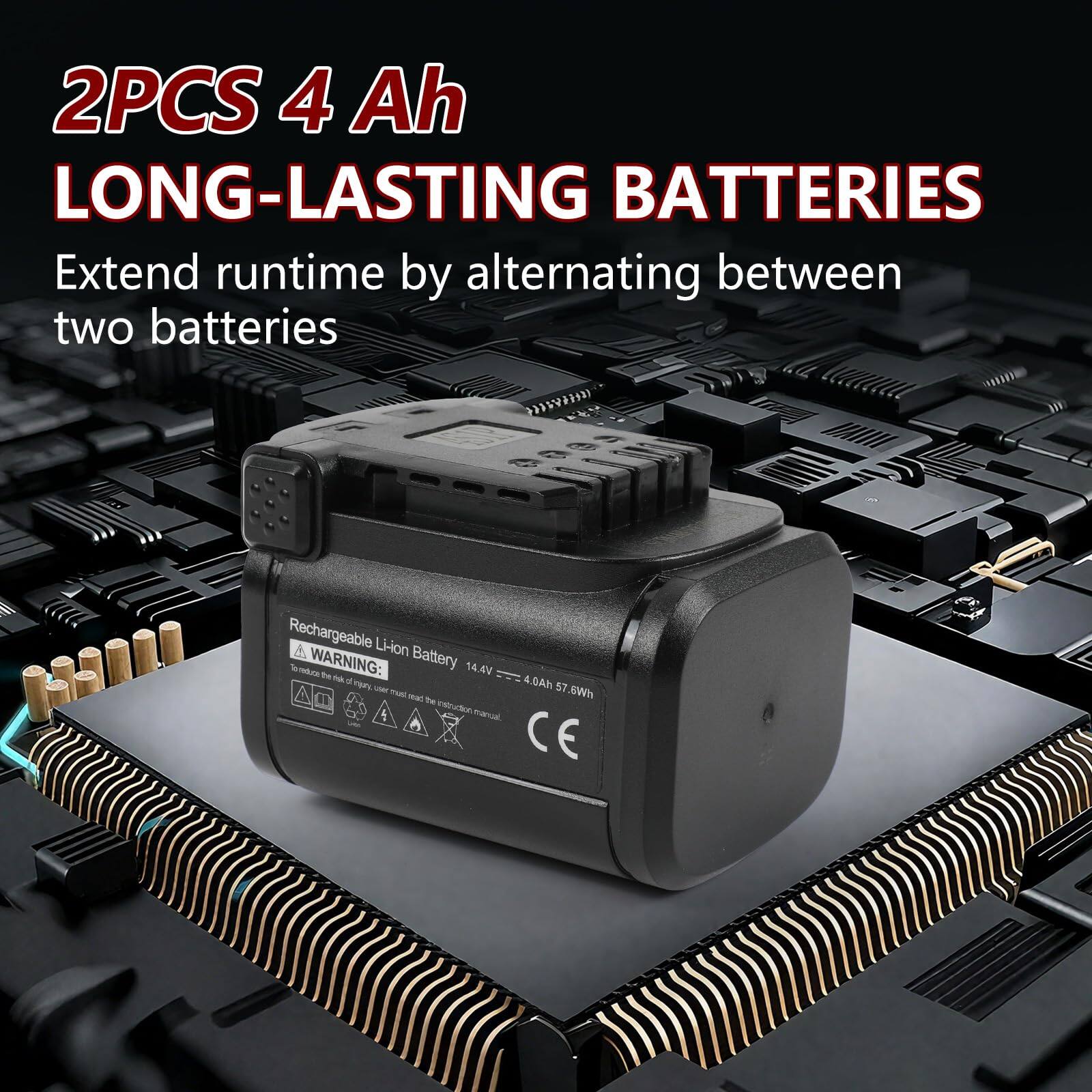 2PCS 4 Ah LONG-LASTING BATTERIES  
Extend runtime by alternating between two batteries  

Rechargeable Li-ion Battery  
14.4V 4.0Ah 57.6Wh  

WARNING:  
Battery 14.4V 4.0Ah 57.6Wh  

CE
