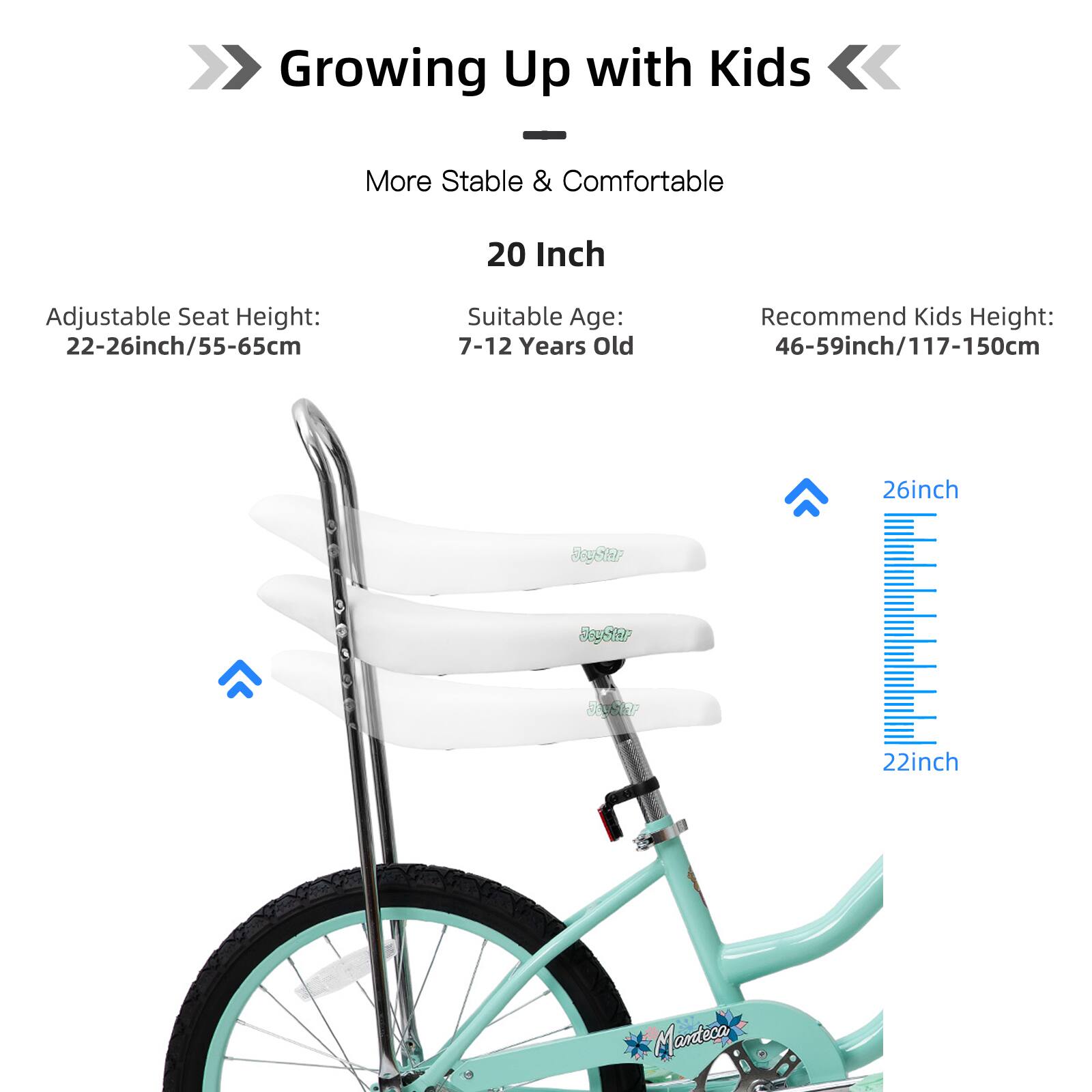 Growing Up with Kids  
More Stable & Comfortable  
20 Inch  
Adjustable Seat Height: 22-26inch/55-65cm  
Suitable Age: 7-12 Years Old  
Recommend Kids Height: 46-59inch/117-150cm  
26inch  
22inch