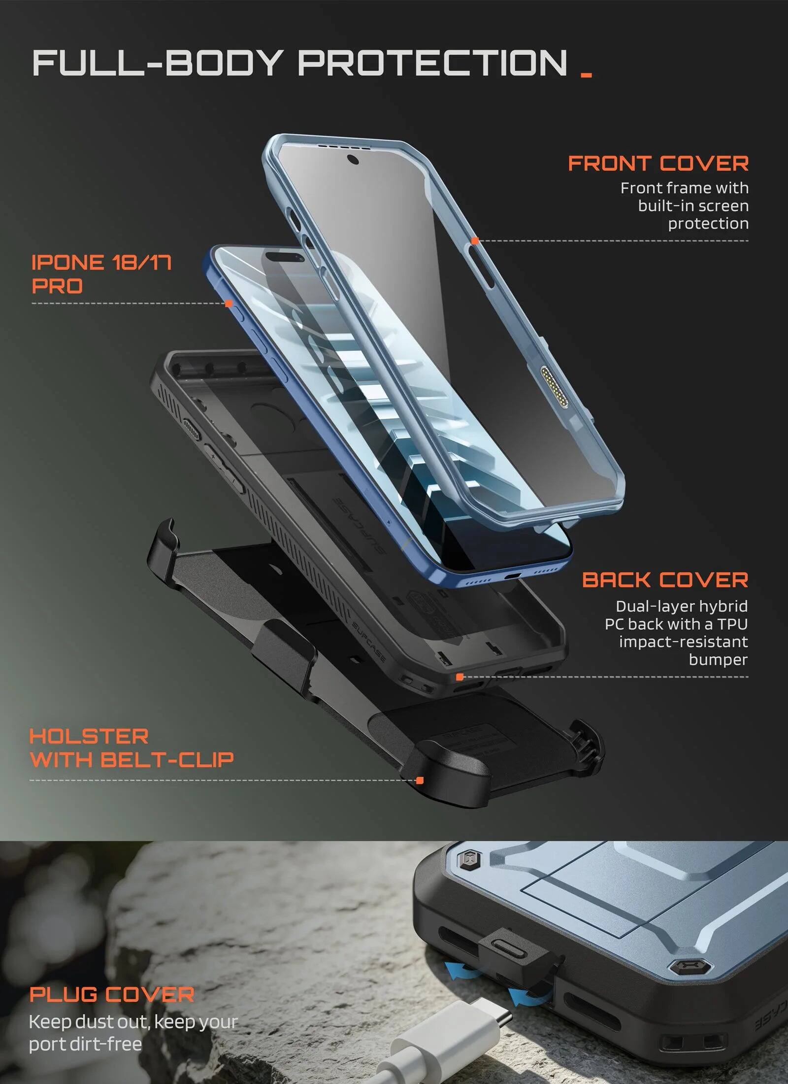 FULL-BODY PROTECTION

FRONT COVER
Front frame with built-in screen protection

IPHONE 18/17 PRO

BACK COVER
Dual-layer hybrid PC back with a TPU impact-resistant bumper

HOLSTER WITH BELT-CLIP

PLUG COVER
Keep dust out, keep your port dirt-free