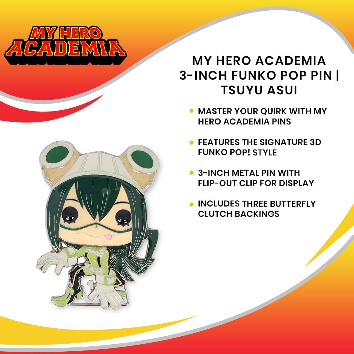 MY HERO ACADEMIA  
3-INCH FUNKO POP PIN | TSUYU ASUI  

- MASTER YOUR QUIRK WITH MY HERO ACADEMIA PINS  
- FEATURES THE SIGNATURE 3D FUNKO POP! STYLE  
- 3-INCH METAL PIN WITH FLIP-OUT CLIP FOR DISPLAY  
- INCLUDES THREE BUTTERFLY CLUTCH BACKINGS